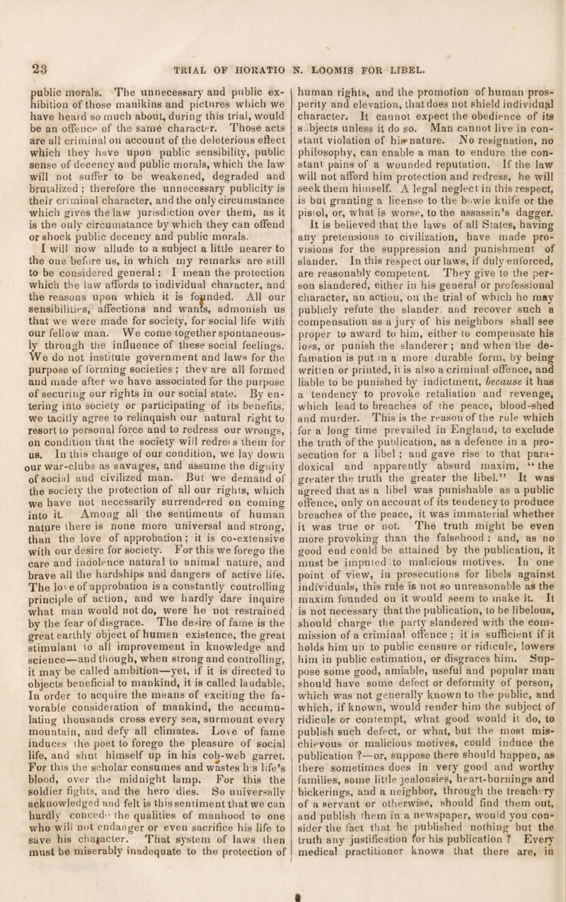 public morals. The unnecessary and public ex¬ hibition of those manikins and pictures wliich we have heard so much about, during this trial, would be an oiFence of the same charactf^r. Those acts are all criminal on account of the deleterious effect which they have upon public sensibility, public sense of decency and public morals, which the law will not suffer to be weakened, degraded and brutalized ; therefore the unnecessary publicity is their criminal character, and the only circumstance which gives the law jurisdiction over them, as it is the only circumstance by w’hich they can offend or shock public decency and public morals. 1 will now allude to a subject a little nearer to the one before us, in which my remarks are still to be considered general: I mean the protection which the law affords to individual character, and the reasons upon which it is founded. All our sensibilities, affections and wants, admonish us that we were made for society, for social life with our fellow man. We come together spontaneous¬ ly through the influence of these social feelings. We do not institute government and laws for the purpose of forming societies ; they are all formed and made after we have associated for the purpose of securing our rights in our social state. By en¬ tering into society or participating of its benefits, we tacitly agree to relinquish our natural right to resort to personal force and to redress our wrongs, on condition that the society will redreis them for us. In this change of our condition, we lay down our war-clubs as savages, and assume the digiiitv of social and civilized man. But we demand of the society the protection of all our rights, which we have not necessarily surrendered on coming into it. Among all the sentiments of human nature there is none more universal and strong, than the love of approbation; it is co-extensive with our desire for society. For this we forego the care and indolence natural to animal nature, and brave all the hardships and dangers of active life. The love of approbation is a constantly controlling principle of action, and we hardly dare inquire what man would not do, were he not restrained by the fear of disgrace. The desire of fame is the great earthly object of human existence, the great stimulant to all improvement in knowledge and science—and though, when strong and controlling, it may be called ambition—yet, if it is directed to objects beneficial to mankind, it is called laudable. In order to acquire the means of exciting the fa¬ vorable consideration of mankind, the accumu¬ lating thousands cross every sea, surmount every mountain, and defy all climates. Love of fame induces the poet to forego the pleasure of social life, and shut himself up in his cob-web garret. For this the scholar consumes and wastes h s life’s blood, over the midnight lamp. For this the soldier fights, and the hero dies. So universally acknowledged and felt is this sentiment that we can hardly conced'i ihe qualities of manhood to one who will not endanger or even sacrifice his life to save his chajjacler. That system of laws then must be miserably inadequate to the protection of human rights, and the promotion of human pros¬ perity and elevation, that does not shield individup,! character. It cannot expect the obedience of its su bjects unless it do so. Man cannot live in con¬ stant violation of his»nature. No resignation, no philosophy, can enable a man to endure the con¬ stant pains of a wounded reputation. If the law will not afford him protection and redress, he will seek them himself. A legal neglect in this respect, is but granting a license to the buwie knife or the pisiol, or, what is worse, to the assassin’s dagger. It is believed that the laws of all Slates, having any pretensions to civilization, have made pro¬ visions for the suppression and punishment of slander. In this respect our laws, if duly enforced, are reasonably competent. They give to the per¬ son slandered, either in his general or professional character, an action, on the trial of which he may publicly refute the slander, and recover such a compensation as a jury of his neighbors shall see proper to award to him, either to compensate his lo.^s, or punish the slanderer ; and when the de¬ famation is put in a more durable form, by being written or printed, it is also a criminal offence, and liable to be punished by indictment, because it has a tendency to provoke retaliation and revenge, which lead to breaches of the peace, blood-shed and murder. This is the reason of the rule which for a long time prevailed in England, to exclude the truth of the publication, as a defence in a pro¬ secution for a libel ; and gave rise to that para¬ doxical and apparently absurd maxim, “ the greater the truth the greater the libel.” It was agreed that as a libel was punishable as a public offence, only on account of its tendency to produce breaches of the peace, it was immaterial whether it was true or not. The truth might be even more provoking than the falsehood ; and, as no good end could be attained by the publication, it must be imputed to malicious motives. In one point of view, in prosecutions for libels against individuals, this rule is not so unreasonable as the maxim founded on it would seem to make it. It is not necessary that the publication, to be libelous, should charge the party slandered with the com¬ mission of a criminal offence ; it is sufficient if it holds him un to public censure or ridicule, lowers him in public estimation, or disgraces him. Sup¬ pose some good, amiable, useful and popular man should have some defect or deformity of person, which was not generally known to the public, and which, if known, would render him the subject of ridicule or contempt, what good would it do, to publish such defect, or w'hat, but the most mis¬ chievous or malicious motives, could induce the publication ?—or, suppose there should happen, as there sometimes does in very good and worthy families, some little jealousies, heart-burnings and bickerings, and a neighbor, through the treachery of a servant or otherwise, should find them out, and publish them in a newspaper, would you con¬ sider the fact that he published nothing but the truth any justification for his publication ? Every medical practitioner knows that there are, in