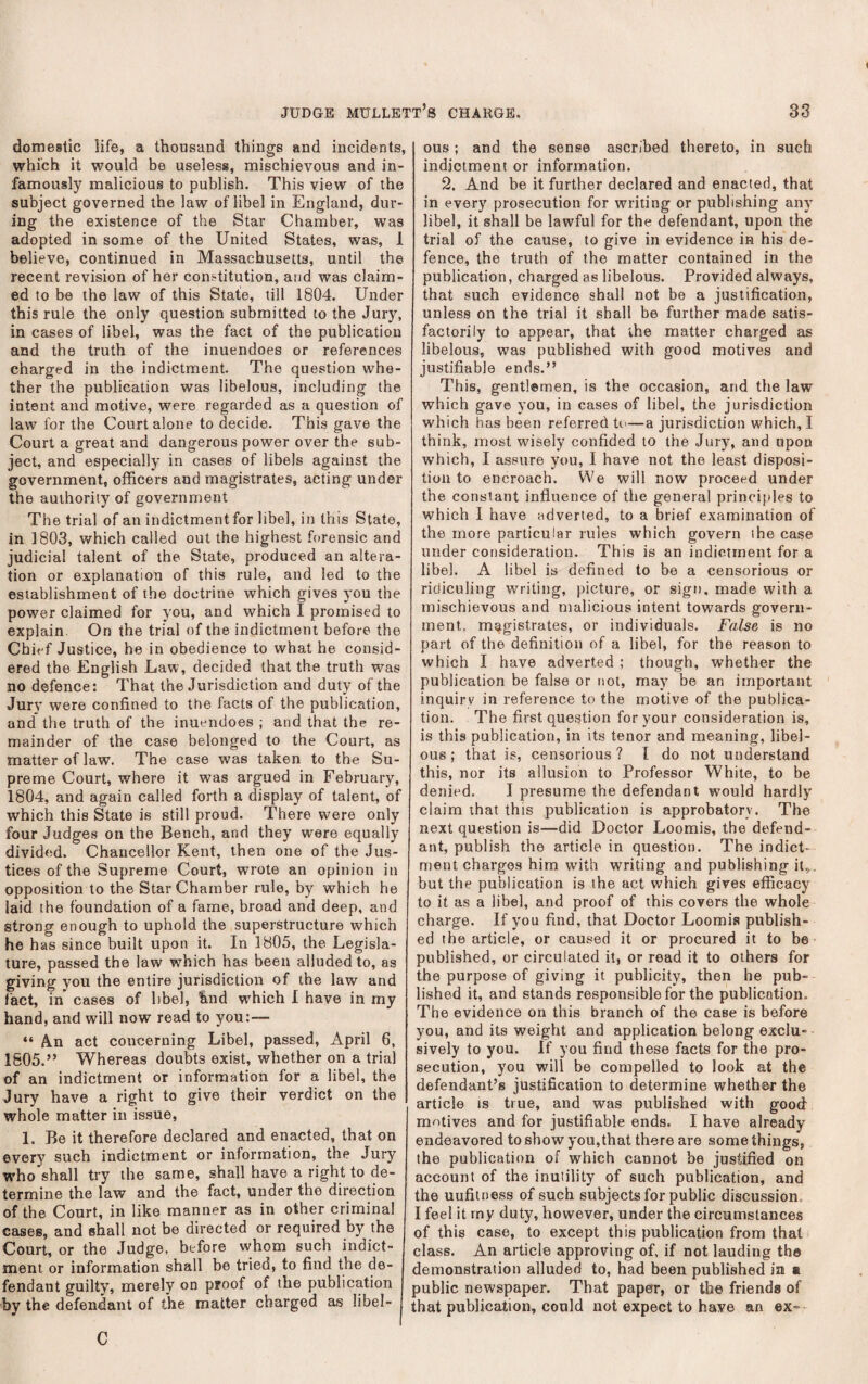 domestic life, a thousand things and incidents, which it would be useless, mischievous and in¬ famously malicious to publish. This view of the subject governed the law of libel in England, dur¬ ing the existence of the Star Chamber, was adopted in some of the United States, was, 1 believe, continued in Massachusetts, until the recent revision of her constitution, and was claim¬ ed to be the law of this State, till 1804. Under this rule the only question submitted to the Jury, in cases of libel, was the fact of the publication and the truth of the inuendoes or references charged in the indictment. The question whe¬ ther the publication was libelous, including the intent and motive, were regarded as a question of law for the Court alone to decide. This gave the Court a great and dangerous power over the sub¬ ject, and especially in cases of libels against the government, officers and magistrates, acting under the authority of government The trial of an indictment for libel, in this State, in 1803, which called out the highest forensic and judicial talent of the State, produced an altera¬ tion or explanation of this rule, and led to the establishment of the doctrine which gives you the power claimed for you, and which I promised to explain. On the trial of the indictment before the Chief Justice, he in obedience to what he consid¬ ered the English Law, decided that the truth was no defence: That the Jurisdiction and duty of the Jury were confined to the facts of the publication, and” the truth of the inuendoes ; and that the re¬ mainder of the case belonged to the Court, as matter of law. The case was taken to the Su¬ preme Court, where it was argued in February, 1804, and again called forth a display of talent, of which this State is still proud. There were only four Judges on the Bench, and they were equally divided. Chancellor Kent, then one of the Jus¬ tices of the Supreme Court, wrote an opinion in opposition to the Star Chamber rule, by which he laid the foundation of a fame, broad and deep, and strong enough to uphold the superstructure which he has since built upon it. In 1805, the Legisla¬ ture, passed the law which has been alluded to, as giving you the entire jurisdiction of the law and fact, in cases of libel, hnd wffiich I have in my hand, and will now read to you:— “ A.n act concerning Libel, passed, April 6, 1805. ” Whereas doubts exist, whether on a trial of an indictment or information for a libel, the Jury have a right to give their verdict on the whole matter in issue, 1. Be it therefore declared and enacted, that on every such indictment or information, the Jury who shall try the same, shall have a right to de¬ termine the law and the fact, under the direction of the Court, in like manner as in other criminal cases, and shall not be directed or required by the Court, or the Judge, before whom such indict¬ ment or information shall be tried, to find the de¬ fendant guilty, merely on proof of the publication by the defendant of the matter charged as libel¬ ous; and the sense ascribed thereto, in such indictment or information. 2. And be it further declared and enacted, that in every prosecution for writing or publishing any libel, it shall be lawful for the defendant, upon the trial of the cause, to give in evidence in his de¬ fence, the truth of the matter contained in the publication, charged as libelous. Provided always, that such evidence shall not be a justification, unless on the trial it shall be further made satis¬ factorily to appear, that the matter charged as libelous, was published with good motives and justifiable ends.” This, gentlemen, is the occasion, and the law which gave you, in cases of libel, the jurisdiction which has been referred to—a jurisdiction which, I think, most wisely confided to the Jury, and upon which, I assure you, I have not the least disposi¬ tion to encroach. We will now proceed under the constant influence of the general principles to which I have adverted, to a brief examination of the more particular rules which govern the case under consideration. This is an indictment for a libel. A libel is defined to be a censorious or ridiculing writing, picture, or sign, made with a mischievous and malicious intent towards govern¬ ment. magistrates, or individuals. False is no part of the definition of a libel, for tbe reason to which I have adverted ; though, whether the publication be false or not, may be an important inquiry in reference to the motive of the publica¬ tion. The first question for your consideration is, is this publication, in its tenor and meaning, libel¬ ous ; that is, censorious ? I do not understand this, nor its allusion to Professor White, to be denied. I presume tbe defendant would hardly claim that this publication is approbatory. The next question is—did Doctor Loomis, the defend¬ ant, publish the article in question. The indict¬ ment charges him with writing and publishing it,, but the publication is the act which gives efficacy to it as a libel, and proof of this covers the whole charge. If you find, that Doctor Loomis publish¬ ed the article, or caused it or procured it to be published, or circulated it, or read it to others for the purpose of giving it publicity, then he pub¬ lished it, and stands responsible for the publication. The evidence on this branch of the case is before you, and its weight and application belong exclu¬ sively to you. If you find these facts for the pro¬ secution, you will be compelled to look at the defendant’s justification to determine whether the article is true, and was published with good motives and for justifiable ends. I have already endeavored to show you,that there are some things, the publication of which cannot be justified on account of the inutility of such publication, and the uufitoess of such subjects for public discussion. I feel it rny duty, however, under the circumstances of this case, to except this publication from that class. An article approving of, if not lauding the demonstration alluded to, had been published in a public newspaper. That paper, or the friends of that publication, could not expect to have an ex- C