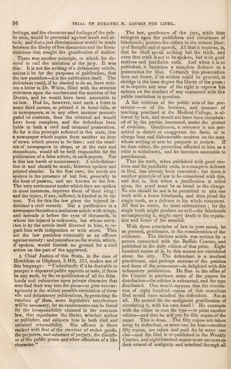 feelings, and the character and feelings of the pub¬ lic men, would be protected against insult and at¬ tack; and that a just discrimination would be made between the liberty of free discussion and the licen¬ tiousness that sought the gratification of malice. There was another principle, to which he de¬ sired to call the attention of the jury. It was this: It is not the writing of a defamatory article, unless it be for the purposes of publication, that the law punishes—it is the publication itself. The defendant could, if he desired to do so, have writ¬ ten a letter to Dr. White, filled with the severest strictures upon the conduct and the motives of the Doctor, and he would have been amenable to no law. Had he, however, sent such a letter to some third person, or printed it in hand-bills, or in newspapers, or in any other manner promul¬ gated its contents, then the criminal act would have been complete, and the defendant been liable to both a civil and criminal prosecution. So far is this principle enforced in this state, that a newspaper which copies from another an item of news, which proves to be false ; and the vend¬ ors of newspapers in shops, or at the cars and steamboats, would all be held responsible for the publication of a false article, in such papers. Nor is this law harsh or unnecessary. A wide distinc¬ tion is and should be made, between spoken and printed slander. In the first case, the words are spoken in the presence of but few, generally in the heat of passion, and are known to but few. The very excitement under which they are spoken in most instances, deprives them of their sting ; and the injury, if any, inflicted, is limited in its ex¬ tent. Yet for this the law gives the injured in¬ dividual a civil remedy. But a publication in a newspaper furnishes a malicious article with wings, and spreads it before the eyes of thousands, to whom the injured is unknown, but whose atten- iton is by the article itself directed to him, to re¬ gard him with indignation or with scorn. This act the law punishes criminally as an offence against society ; and punishes too for words, which, if spoken, would furnish no ground for a civil action on the part of the aggrieved. A Chief Justice of this State, in the case of Hotchkiss vs Oliphant, 2 Hill, 513, makes use of this language : “ Undoubtedly if it be desirable to pamper a depraved public appetite or taste, if there be any such, by the re-publication of all the false hoods and calumnies upon private character that may find their way into the press—to give encour¬ agement to the widest possible circulation of these vile and defamatory publications, hy 'protecting the retailers of them, some legislative interference will be necessary, for no countenance can be found for the irresponsibility claimed in the common law, that reprobates the libeler, whether author or publisher, and subjects him to both civil and criminal responsibility. His offence is there ranked with that of the receiver of stolen goods, the perjurers, and suborner of perjury, the disturb¬ er of the public peace and other offenders of a like character.” The law, gentlemen of the jury, while thus stringent upon the publishers and circulators of falsehoods , protects the citizen in the utmost liber¬ ty of thought and of speech. All that it requires, is, that he shall speak nothing but the truth, and even that truth is not to be spoken, but with good motives and justifiable ends. And when it is so published, it furnishes a complete defence to a prosecution for libel. Certainly this prosecution does not desire, if its wishes could be granted, to abridge in the least degree the liberty of the press ; or to deprive any man of the right to express his opinion on the conduct of any connected with the public institution in question. A fair criticism of the public acts of the pro¬ secutor— or of the lectures, and manner of teaching practised at the Medical College, is al¬ lowed by law, and would not have been complain¬ ed of by the parties interested, under the pretext of cirticism. Gentlemen, a reviewer is not per¬ mitted to distort or exaggerate the facts, or to charge base and dishonorable motives on the man whose writing or acts he purports to review. If he does either, the protection afforded to him as a critic is withdrawn, and he becomes amenable to punishment. That the truth, when published with good mo¬ tives and for justifiable ends, is a complete defence in libel, has already been conceded ; but there is another principle of law to be considered with this, and that is, that when a justification is relied upon, the proof must be as broad as the charge. No one should be nor is he permitted to mix one truth with a dozen falsehoods, and then plead the single truth, as a defence to his whole statement. All that he states, he must substantiate ; for the single truth might produce no evil—the falsehoods accompanying it, might carry' death to the reputa¬ tion and honor of the assailed. With these principles of law in your mind, let us proceed, gentlemen, to the consideration of the evidence.. The libelous article was written by a person connected with the Buffalo Courier, and published in the daily edition of that print. Eight hundred copies of it, by this means are circulated about the city. The defendant is a medicEil practitioner, and perhaps envious of the position and fame of the prosecutor—is delighted with this defamatory publication. He flies to the office, of the Courier to purchase some of the papers for distribution—the edition is exhausted, and the type distributed. One would suppose that the circula¬ tion of eight hundred copies of this scm-rilous libel would have satisfied the defendant. Not at all. He panted for the malignant gratification of circulating it, with his own hand ! He contracts with the editor to rent the type — to print another edition—and that he will pay^^ for fifty copies of the paper. This is done. The fifty copies are taken away by defendant, or some one for him—another fifty copies, are taken and paid for by'- some one else—and the libel is re-published in the Weekly Courier, and eight hundred copies more are sent on their errand of malignity and mischief through all