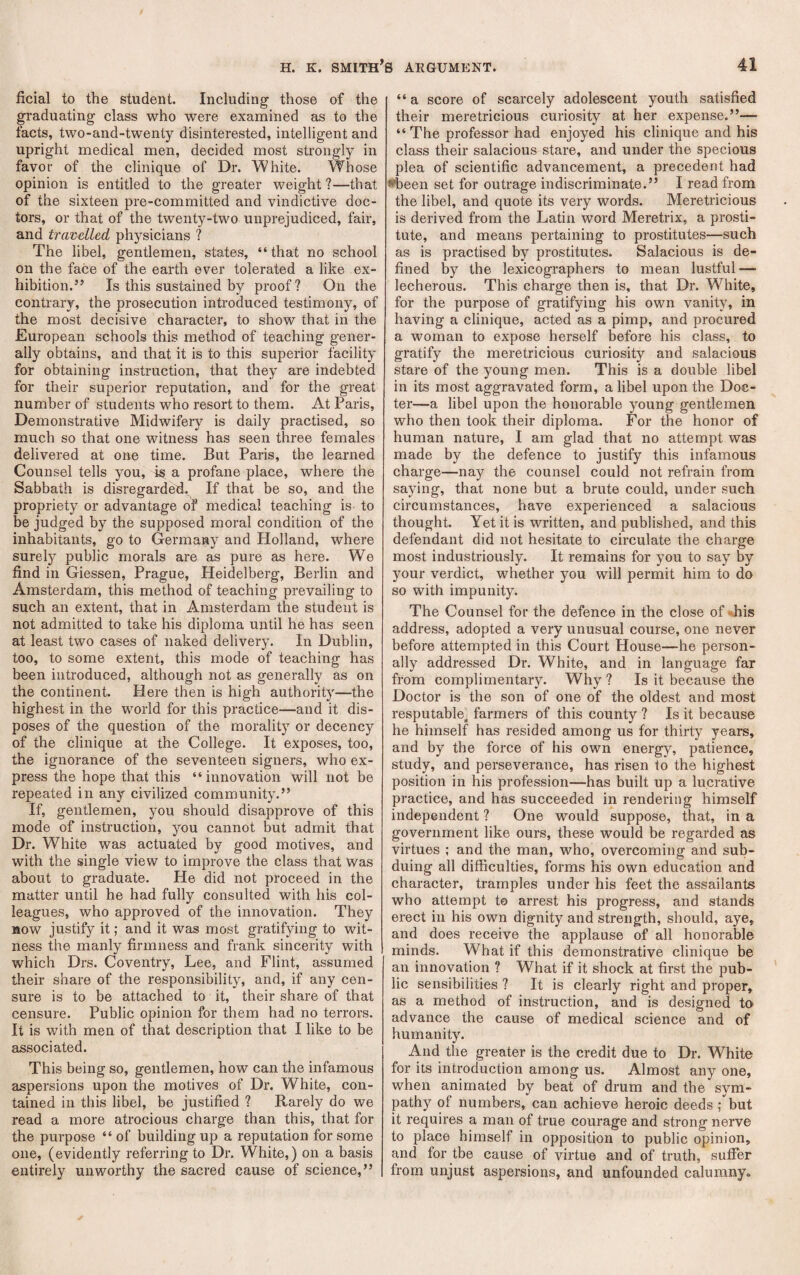 ficial to the student. Including' those of the graduating class who were examined as to the facts, two-and-twenty disinterested, intelligent and upright medical men, decided most strongly in favor of the clinique of Dr. White. Whose opinion is entitled to the greater weight ?—that of the sixteen pre-committed and vindictive doc¬ tors, or that of the twenty-two unprejudiced, fair, and travelled physicians ? The libel, gentlemen, states, “ that no school on the face of the earth ever tolerated a like ex¬ hibition.” Is this sustained by proof? On the contrary, the prosecution introduced testimony, of the most decisive character, to show that in the European schools this method of teaching gener¬ ally obtains, and that it is to this superior facility for obtaining instruction, that they are indebted for their superior reputation, and for the great number of students who resort to them. At Paris, Demonstrative Midwifery is daily practised, so much so that one witness has seen three females delivered at one time. But Paris, the learned Counsel tells you, is a profane place, where the Sabbath is disregarded. If that be so, and the propriety or advantage of medical teaching is. to be judged by the supposed moral condition of the inhabitants, go to Germany and Holland, where surely public morals are as pure as here. We find in Giessen, Prague, Heidelberg, Berlin and Amsterdam, this method of teaching prevailing to such an extent, that in Amsterdam the student is not admitted to take his diploma until he has seen at least two cases of naked delivery. In Dublin, too, to some extent, this mode of teaching has been introduced, although not as generally as on the continent. Here then is high authority—the highest in the world for this practice—and it dis¬ poses of the question of the morality or decency of the clinique at the College. It exposes, too, the ignorance of the seventeen signers, who ex¬ press the hope that this “innovation will not be repeated in any civilized community.” If, gentlemen, you should disapprove of this mode of instruction, you cannot but admit that Dr. White was actuated by good motives, and with the single view to improve the class that was about to graduate. He did not proceed in the matter until he had fully consulted with his col¬ leagues, who approved of the innovation. They now justify it; and it was most gratifying to wit¬ ness the manly firmness and frank sincerity with which Drs. Coventry, Lee, and Flint, assumed their share of the responsibility, and, if any cen¬ sure is to be attached to it, their share of that censure. Public opinion for them had no terrors. It is with men of that description that I like to be associated. This being so, gentlemen, how can the infamous aspersions upon the motives of Dr. White, con¬ tained in this libel, be justified ? Rarely do we read a more atrocious charge than this, that for the purpose “of building up a reputation for some one, (evidently referring to Dr. White,) on a basis entirely unworthy the sacred cause of science,” “ a score of scarcely adolescent youth satisfied their meretricious curiosity at her expense.”— “ The professor had enjoyed his clinique and his class their salacious stare, and under the specious plea of scientific advancement, a precedent had ♦been set for outrage indiscriminate.” I read from the libel, and quote its very words. Meretricious is derived from the Latin word Meretrix, a prosti¬ tute, and means pertaining to prostitutes—such as is practised by prostitutes. Salacious is de¬ fined by the lexicographers to mean lustful — lecherous. This charge then is, that Dr. White, for the purpose of gratifying his own vanity, in having a clinique, acted as a pimp, and procured a woman to expose herself before his class, to gratify the meretricious curiosity and salacious stare of the young men. This is a double libel in its most aggravated form, a libel upon the Doc- ter—a libel upon the honorable young gentlemen who then took their diploma. For the honor of human nature, I am glad that no attempt was made by the defence to justify this infamous charge—nay the counsel could not refrain from saying, that none but a brute could, under such circumstances, have experienced a salacious thought. Yet it is written, and published, and this defendant did not hesitate to circulate the charge most industriously. It remains for you to say by your verdict, whether you will permit him to do so with impunity. The Counsel for the defence in the close of -^his address, adopted a very unusual course, one never before attempted in this Court House—he person¬ ally addressed Dr. White, and in language far from complimentary. Why ? Is it because the Doctor is the son of one of the oldest and most resputable^ farmers of this county ? Is it because he himself has resided among us for thirty years, and by the force of his own energy, patience, study, and perseverance, has risen to the highest position in his profession—has built up a lucrative practice, and has succeeded in rendering himself independent ? One would suppose, that, in a government like ours, these would be regarded as virtues ; and the man, who, overcoming and sub¬ duing all difficulties, forms his own education and character, tramples under his feet the assailants who attempt to arrest his progress, and stands erect in his own dignity and strength, should, aye, and does receive the applause of all honorable minds. What if this demonstrative clinique be an innovation ? What if it shock at first the pub¬ lic sensibilities ? It is clearly right and proper, as a method of instruction, and is designed to advance the cause of medical science and of humanity. And the greater is the credit due to Dr. White for its introduction among us. Almost any one, when animated by beat of drum and the sym¬ pathy of numbers, can achieve heroic deeds; but it requires a man of true courage and strong nerve to place himself in opposition to public opinion, and for tbe cause of virtue and of truth, suffer from unjust aspersions, and unfounded calumny.