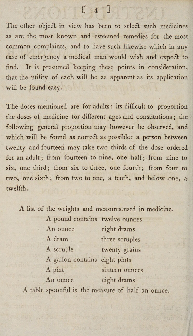 The other object in view has been to select Such medicines as are the most known and esteemed remedies for the most common complaints, and to have such likewise which in any case of emergency a medical man would wish and expedt to find. It is presumed keeping these points in consideration, that the utility of each will be as apparent as its application will be found easy. The doses mentioned are for adults: its difficult to proportion the doses of medicine for different ages and constitutions; the following general proportion may however be observed, and which will be found as corre£l as possible: a person between twenty and fourteen may take two thirds of the dose ordered for an adult; from fourteen to nine, one half; from nine to six, one third; from six to three, one fourth; from four to two, one sixth; from two to one, a tenth, and below one, a twelfth. A list of the weights and measures-used in medicine. A pound contains twelve ounces An ounce eight drams A dram three scruples A scruple twenty grains A gallon contains eight pints A pint sixteen ounces An ounce eight drams A table spoonful is the measure of half an ounce.