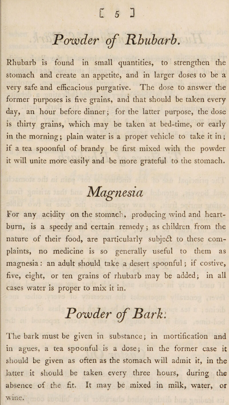 Powder of Rhubarb. Rhubarb is found in small quantities, to strengthen the stomach and create an appetite, and in larger doses to be a very safe and efficacious purgative. The dose to answer the > former purposes is five grains, and that should be taken every day, an hour before dinner; for the latter purpose, the dose is thirty grains, which may be taken at bed-time, or early in the morning; plain water is a proper vehicle to take it in; if a tea spoonful of brandy be first mixed with the powder it will unite more easily and be more grateful to the stomach. Magnesia For any acidity on the stomach, producing wind and heart¬ burn, is a speedy and certain remedy; as children from the nature of their food, are particularly subject to these com¬ plaints, no medicine is so generally useful to them as magnesia: an adult should take a desert spoonful; if costive, five, eight, or ten grains of rhubarb may be added; in all cases water is proper to mix it in. Powder of Barb: The bark must be given in substance; in mortification and in agues, a tea spoonful is a dose; in the former case it should be given as often as the stomach will admit it, in the latter it should be taken every three hours, during the absence of the fit. It may be mixed in milk, water, or wine.