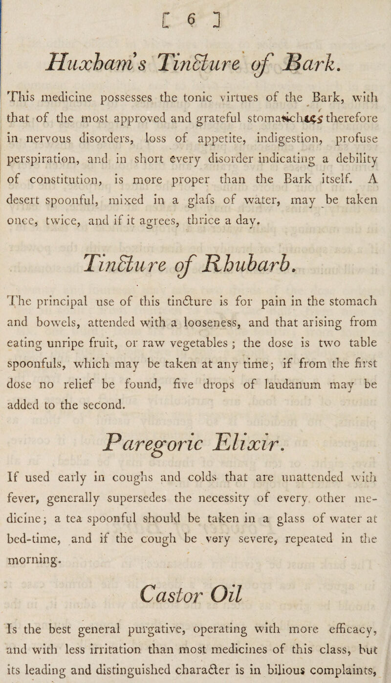 Huxhams Tincture of Hark. This medicine possesses the tonic virtues of the Bark, with that of the most approved and grateful stomal»chc£S therefore in nervous disorders, loss of appetite, indigestion, profuse perspiration, and in short every disorder indicating a debility of constitution, is more proper than the Bark itself. A desert spoonful, mixed in a glafs of water, may be taken once, twice, and if it agrees, thrice a day. TinStiire of Rhubarb. The principal use of this tindfure is for pain in the stomach and bowels, attended with a looseness, and that arising from eating unripe fruit, or raw vegetables ; the dose is two table spoonfuls, which may be taken at any time; if from the first dose no relief be found, five drops of laudanum may be added to the second. Paregoric Elixir. If used early in coughs and colds that are unattended with fever, generally supersedes the necessity of every other me¬ dicine ; a tea spoonful should be taken in a glass of water at bed-time, and if the cough be very severe, repeated in the morning. Castor Oil Is the best general purgative, operating with more efficacy, and with less irritation than most medicines of this class, but its leading and distinguished character is in bilious complaints,