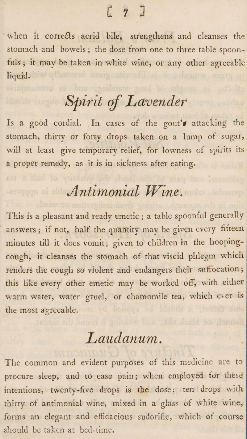 when it corre&s acrid bile, strengthens and cleanses the stomach and bowels ; the dose from one to three table spoon¬ fuls ; it may be taken in white wine, or any other agreeable liquid. Spirit of Lavender Is a good cordial. In cases of the gout’# attacking the stomach, thirty or forty drops taken on a lump of sugar, will at least give temporary relief, for lowness of spirits its a proper remedy, as it is in sickness after eating. % Antimonial Wine. This is a pleasant and ready emetic; a table spoonful generally answers ; if not, half the quantity may be given every fifteen minutes till it does vomit; given to children in the hooping- cough, it cleanses the stomach of that viscid phlegm which renders the cough so violent and endangers their suffocation; this like every other emetic may be worked off, with either warm water, water gruel, or chamomile tea, which ever is the most agreeable. Laudanum. • . The common and evident purposes of this medicine are to procure sleep, and to ease pain; when employed for these intentions, twenty-five drops is the dose; ten drops with thirty of antimonial wine, mixed in a glass of white wine, forms an elegant and efficacious sudorific, which of course should be taken at bed-time.