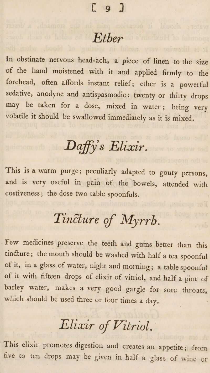 Ether In obstinate nervous head-ach, a piece of linen to the size of the hand moistened with it and applied firmly to the forehead, often affords instant relief; ether is a powerful sedative, anodyne and antispasmodic: twenty or thirty drops may be taken for a dose, mixed in water; being very volatile it should be swallowed immediately as it is mixed. Daffy s Elixir. This is a warm puige; peculiarly adapted to gouty persons, and is very useful in pain of the bowels, attended with costiveness; the dose two table spoonfuls. Tincture Few medicines preserve the teeth and gums better than this tin£lure; the mouth should be washed with half a tea spoonful of it, in a glass of water, night and morning; a table spoonful of it with fifteen drops of elixir of vitriol, and half a pint of bariey water, makes a very good gargle for sore throats, which should be used three or four times a day. Elixir of Vitriol. This elixir promotes digestion and creates an appetite; from five to ten drops may be given in half a glass of wine or