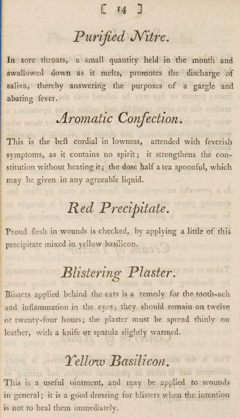 Purified Nitre. In sore throats, a small quantity held in the mouth and swallowed down as it melts, promotes the discharge of saliva, thereby answering the purposes of a gargle and abating fever. jLromatic Corfection. This is the bed cordial in lowness, attended with feverish symptoms, as it contains no spirit; it strengthens the con¬ stitution without heating it; the dose half a tea spoonful, which may be given in any agreeable liquid. Red Precipitate. Proud flesh in wounds is checked, by applying a little of this precipitate mixed in yellow basilicon. .Blistering Piaster. Blisters applied behind the ears is a remedy for the tooth-ach and inflammation in the eyes; they should remain on twelve or twenty-four hours; the plaster must be spread thinly on leather, with a knife or spatula slightly warmed. Yellow Basilicon. This is a useful ointment, and may be applied to wounds in general; it is a good dressing for blisters when the intention is not to heal them immediately.