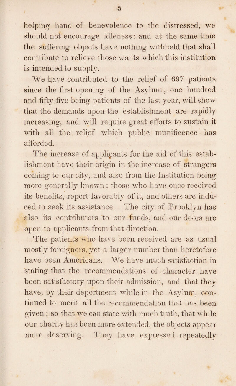 helping hand of benevolence to the distressed, we should not encourage idleness : and at the same time the suffering objects have nothing withheld that shall contribute to relieve those wmnts which this institution is intended to supply. We have contributed to the relief of 697 patients since the first opening of the Asylum; one hundred and fifty-five being patients of the last year, will show that the demands upon the establishment are rapidly increasing, and will require great efforts to sustain it with all the relief which public munificence has afforded. The increase of applicants for the aid of this estab¬ lishment have their origin in the increase of strangers coming to our city, and also from the Institution being more generally known; those who have once received its benefits, report favorably of it, and others are indu¬ ced to seek its assistance. The city of Brooklyn has also its contributors to our funds, and our doors are open to applicants from that direction. The patients wdio have been received are as usual mostly foreigners, yet a larger number than heretofore have been Americans. We have much satisfaction in stating that the recommendations of character have been satisfactory upon their admission, and that they have, by their deportment while in the Asylum, con¬ tinued to merit all the recommendation that has been given ; so that wre can state with much truth, that while our charity has been more extended, the objects appear more deserving. They have expressed repeatedly