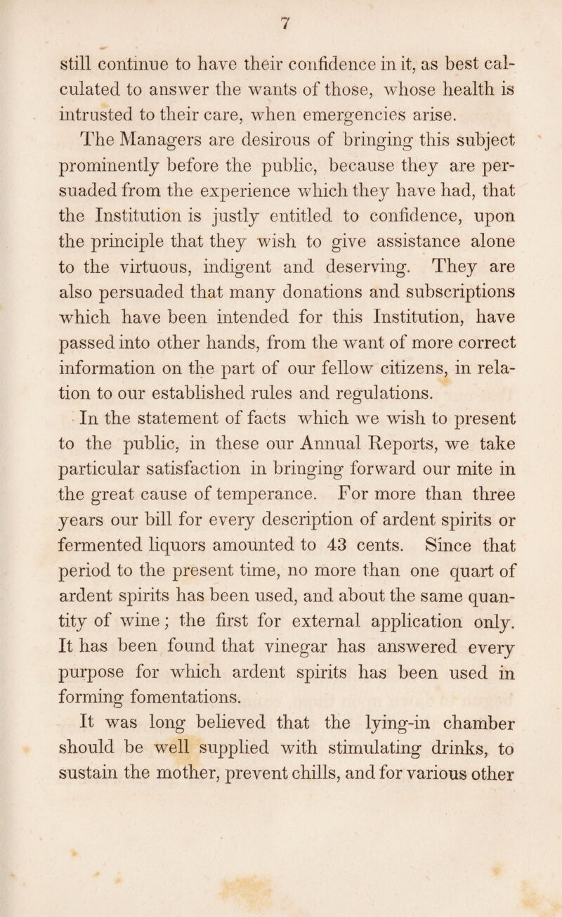 still continue to have their confidence in it, as best cal¬ culated to answer the wants of those, whose health is intrusted to their care, when emergencies arise. The Managers are desirous of bringing this subject prominently before the public, because they are per¬ suaded from the experience which they have had, that the Institution is justly entitled to confidence, upon the principle that they wish to give assistance alone to the virtuous, indigent and deserving. They are also persuaded that many donations and subscriptions which have been intended for this Institution, have passed into other hands, from the want of more correct information on the part of our fellow citizens, in rela¬ tion to our established rules and regulations. In the statement of facts wThich we wish to present to the public, in these our Annual Reports, we take particular satisfaction in bringing forward our mite in the great cause of temperance. For more than three years our bill for every description of ardent spirits or fermented liquors amounted to 43 cents. Since that period to the present time, no more than one quart of ardent spirits has been used, and about the same quan¬ tity of wine; the first for external application only. It has been found that vinegar has answered every purpose for which ardent spirits has been used in forming fomentations. It was long believed that the lying-in chamber should be well supplied with stimulating drinks, to sustain the mother, prevent chills, and for various other