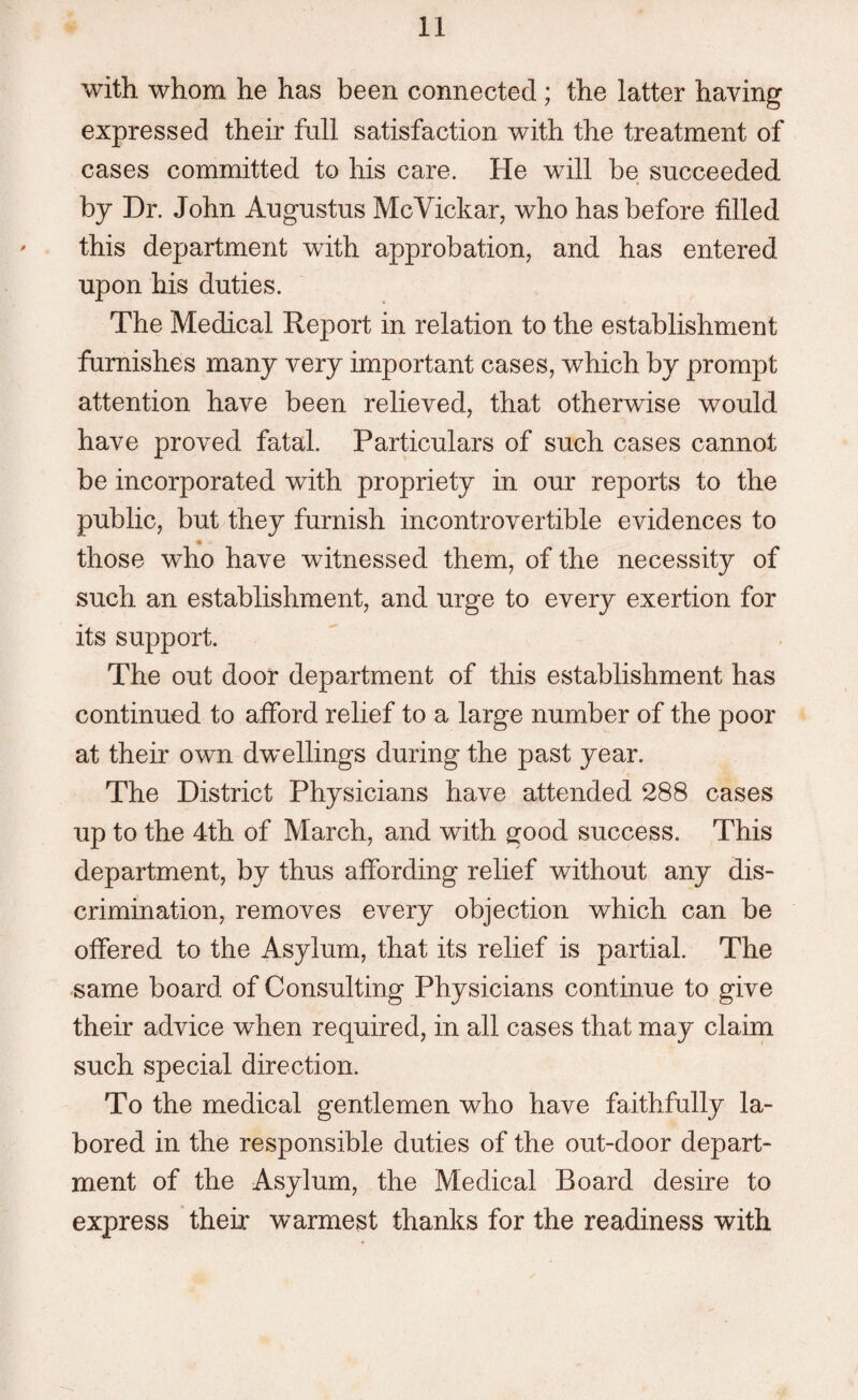 with whom he has been connected ; the latter having expressed their full satisfaction with the treatment of cases committed to his care. He will be succeeded by Dr. John Augustus McVickar, who has before filled this department with approbation, and has entered upon his duties. The Medical Report in relation to the establishment furnishes many very important cases, which by prompt attention have been relieved, that otherwise would have proved fatal. Particulars of such cases cannot be incorporated with propriety in our reports to the public, but they furnish incontrovertible evidences to those who have witnessed them, of the necessity of such an establishment, and urge to every exertion for its support. The out door department of this establishment has continued to afford relief to a large number of the poor at their own dwellings during the past year. The District Physicians have attended 288 cases up to the 4th of March, and with good success. This department, by thus affording relief without any dis¬ crimination, removes every objection which can be offered to the Asylum, that its relief is partial. The same board of Consulting Physicians continue to give their advice when required, in all cases that may claim such special direction. To the medical gentlemen who have faithfully la¬ bored in the responsible duties of the out-door depart¬ ment of the Asylum, the Medical Board desire to express their warmest thanks for the readiness with