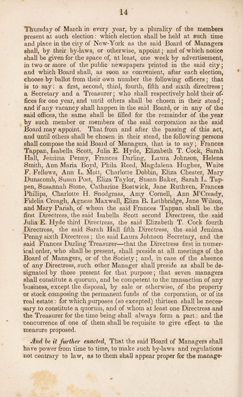 Thursday of March in every year, by a plurality of the members present at such election: which election shall be held at such time and place in the city of New-York as the said Board of Managers shall, by their by-laws, or otherwise, appoint; and of which notice shall be given for the space of, at least, one week by advertisement, in two or more of the public newspapers printed in the said city; and which Board shall, as soon as convenient, after each election, choose by ballot from their own number the following officers ; that is to say: a first, second, third, fourth, fifth and sixth directress; a Secretary and a Treasurer; who shall respectively hold their of¬ fices for one year, and until others shall be chosen in their stead ; and if any vacancy shall happen in the said Board, or in any of the said offices, the same shall be filled for the remainder of the year by such member or members of the said corporation as the said Board may appoint. That from and after the passing of this act, and until others shall be chosen in their stead, the following persons shall compose the said Board of Managers, that is to say; Frances Tappan, Isabella Scott, Julia E. Hyde, Elizabeth T. Cock, Sarah Hall, Jemima Penny, Frances Darling, Laura Johnson, Helena Smith, Ann Maria Boyd, Phila Reed, Magdalena Hughes, Waite F. Fellows, Ann L. Mott, Charlotte Dobbin, Eliza Chester, Mary Dunscomb, Susan Post, Eliza Taylor, Susan Baker, Sarah L. Tap- pen, Susannah Stone, Catharine Bostwick, Jane Ruthven, Frances Phillips, Charlotte H. Snodgrass, Amy Cornell, Ann M’Cready, Fidelia Creagh, Agness Maxwell, Eliza B. Lethbridge, Jane Wilson, and Mary Parish, of whom the said Frances Tappan shall be the first Directress, the said Isabella Scott second Directress, the said Julia E. Hyde third Directress, the said Elizabeth T. Cock fourth Directress, the said Sarah Hall fifth Directress, the said Jemima Penny sixth Directress ; the said Laura Johnson Secretary, and the said Frances Darling Treasurer—that the Directress first in numer¬ ical order, who shall be present, shall preside at all meetings of the Board of Managers, or of the Society; and, in case of the absence of any Directress, such other Manager shall preside as shall be de¬ signated by those present for that purpose; that seven managers shall constitute a quorum, and be competent to the transaction of any business, except the disposal, by sale or otherwise, of the property or stock composing the permanent funds of the corporation, or of its real estate : for which purposes (so excepted) thirteen shall be neces¬ sary to constitute a quorum, and of whom at least one Directress and the Treasurer for the time being shall always form a part: and the 'concurrence of one of them shall be requisite to give effect to the measure proposed. And be it further enacted, That the said Board of Managers shall have power from time to time, to make such by-laws and regulations not contrary to law, as to them shall appear proper for the manage-