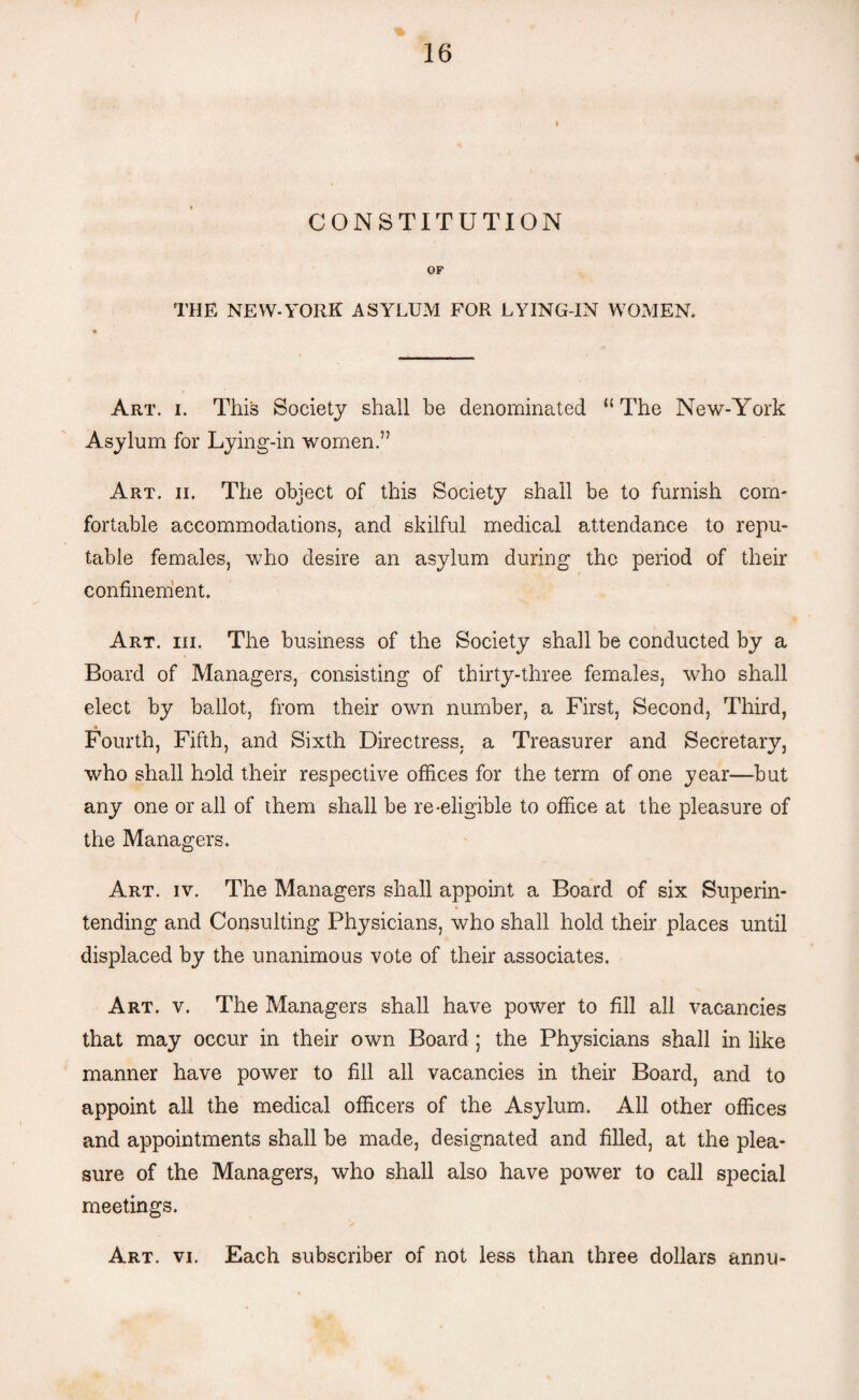 CONSTITUTION OF THE NEW-YORK ASYLUM FOR LYING-IN WOMEN. Art. i. This Society shall be denominated “ The New-York Asylum for Lying-in women.” Art. ii. The object of this Society shall be to furnish com¬ fortable accommodations, and skilful medical attendance to repu¬ table females, who desire an asylum during the period of their confinement. Art. iii. The business of the Society shall be conducted by a Board of Managers, consisting of thirty-three females, who shall elect by ballot, from their own number, a First, Second, Third, Fourth, Fifth, and Sixth Directress, a Treasurer and Secretary, who shall hold their respective offices for the term of one year—but any one or all of them shall be re-eligible to office at the pleasure of the Managers. Art. iv. The Managers shall appoint a Board of six Superin¬ tending and Consulting Physicians, who shall hold their places until displaced by the unanimous vote of their associates. Art. v. The Managers shall have power to fill all vacancies that may occur in their own Board ; the Physicians shall in like manner have power to fill all vacancies in their Board, and to appoint all the medical officers of the Asylum. All other offices and appointments shall be made, designated and filled, at the plea¬ sure of the Managers, who shall also have power to call special meetings. Art. vi. Each subscriber of not less than three dollars annu-