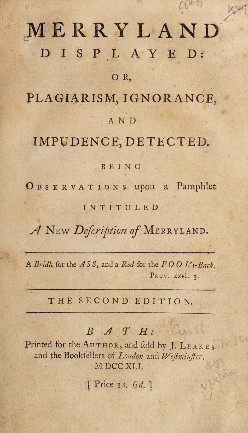 MERRYLAND DISPLAYED: O R, PLAGIARISM, IGNORANCE, AND IMPUDENCE, DETECTED. BEING Observations upon a Pamphlet INTITULED A New Defcription of Merryland. A Bridle for the AS S, and a Rod for the F O 0 L’s-Back. Prov, xxvi. 3. THE SECOND EDITION. BATH: Printed For the Author, and fold by J. Leake 5 and the Bookfellers of London and Weftminfter, MDCCXLI. [ Price is. 6d.