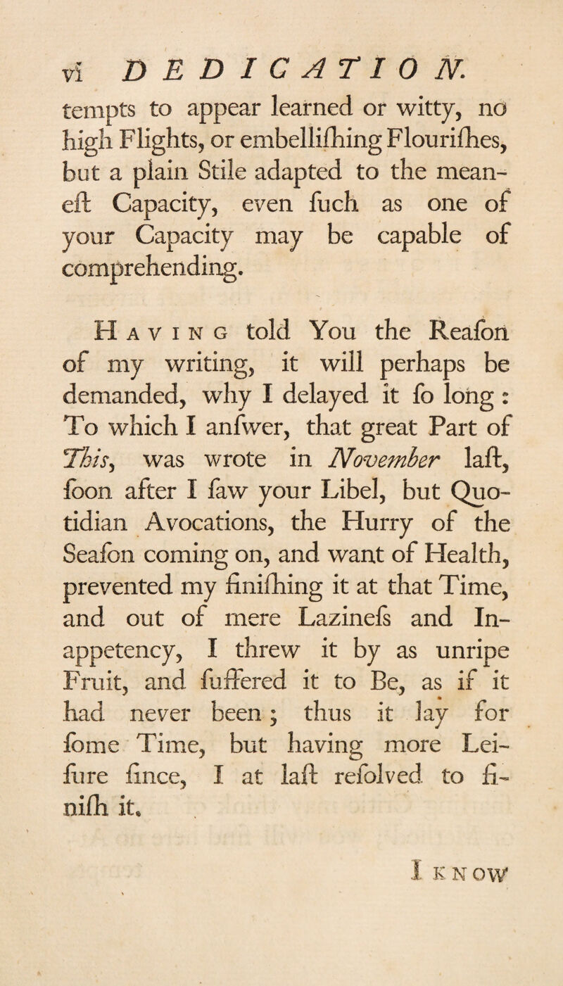 tempts to appear learned or witty, no high Flights, or embellifhing Flourifhes, but a plain Stile adapted to the mean- eft Capacity, even fuch as one of your Capacity may be capable of comprehending. Having told You the Reafon of my writing, it will perhaps be demanded, why I delayed it fo long : To which I anfwer, that great Part of This, was wrote in November laft, loon after I faw your Libel, but Quo¬ tidian Avocations, the Hurry of the Seafon coming on, and want of Health, prevented my finifhing it at that Time, and out of mere Lazinefs and In¬ appetency, I threw it by as unripe Fruit, and buffered it to Be, as if it had never been; thus it lay for fome Time, but having more Lei- fiire lince, I at laft refolved. to fi~ nifh it. 1 KNOW