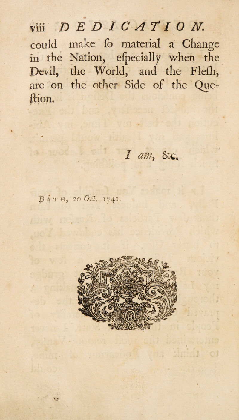could make fc material a Change in the Nation, efpecially when the Devil, the World, and the Flefh, are on the other Side of the Que- ftion. < .-i y / I am. BaTKj 20 ON. 1741.,