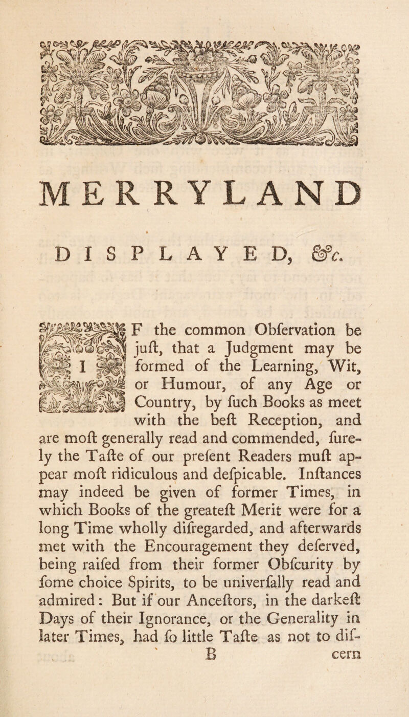 MER RYLAN l DISPLAYED, &c. F the common Obfervation be juft, that a Judgment may be formed of the Learning, Wit, or Humour, of any Age or Country, by fuch Books as meet with the beft Reception, and are moft generally read and commended, fure- ly the Tafte of our prelent Readers mu ft ap¬ pear moft ridiculous and defpicable. Inftances may indeed be given of former Times, in which Books of the greateft Merit were for a long Time wholly disregarded, and afterwards met with the Encouragement they deferved, being raifed from their former Obfcurity by fome choice Spirits, to be univerfally read and admired : But if our Anceftors, in the darkeft Days of their Ignorance, or the Generality in later Times, had fo little Tafte as not to dif- B cern