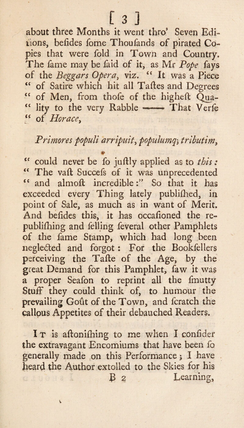 about three Months it went thros Seven Edi¬ tions, befides fome Thoufands of pirated Co- pies that were fold in Town and Country, The fame may be faid of it, as Mr Pope fays of the Beggars Opera, viz, “ It was a Piece <c of Satire which hit all Taftes and Degrees £C of Men, from thofe of the higheffc Qua- “ lity to the very Rabble That Verfe of Horace, Primores populi arripuit, popalumq\ tributim, €f could never be fo juftly applied as to this: “ The vaft Succefs of it was unprecedented and almoft incredible So that it has exceeded every Thing lately publifhed, in point of Sale, as much as in want of Merit. And befides this, it has occafioned the re- publifhing and felling feveral other Pamphlets of the fame Stamp, which had long been neglected and forgot : For the Bookfeliers perceiving the Tafte of the Age, by the great Demand for this Pamphlet, faw it was a proper Seafon to reprint all the fmutty Stuff they could think of, to humour the prevailing Gout of the Town, and fcratch the callous Appetites of their debauched Readers. IT is aftonifhing to me when I confider the extravagant Encomiums that have been fo generally made on this Performance; I have heard the Author extolled to the Skies for his R 2 Learning,
