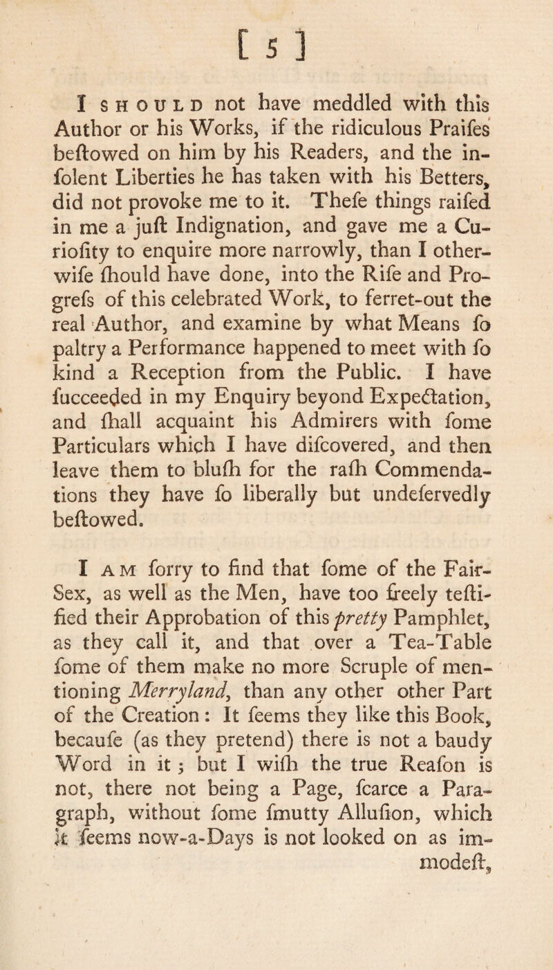 I should not have meddled with this Author or his Works, if the ridiculous Praifes beftowed on him by his Readers, and the in- folent Liberties he has taken with his Betters, did not provoke me to it. Thefe things raifed in me a juft Indignation, and gave me a Cu- riofity to enquire more narrowly, than I other- wife fhould have done, into the Rife and Pro- grefs of this celebrated Work, to ferret-out the real Author, and examine by what Means fo paltry a Performance happened to meet with fo kind a Reception from the Public. I have fucceeded in my Enquiry beyond Expectation, and (hall acquaint his Admirers with fome Particulars which I have difcovered, and then leave them to blufh for the rath Commenda¬ tions they have fo liberally but undefervedly beftowed. I am forry to find that fome of the Fair- Sex, as well as the Men, have too freely tefti- fied their Approbation of this pretty Pamphlet, as they call it, and that over a Tea-Table fome of them make no more Scruple of men¬ tioning Merry land, than any other other Part of the Creation : It feems they like this Book, becaufe (as they pretend) there is not a baudy Word in it 5 but I wifh the true Reafon is not, there not being a Page, fcarce a Para¬ graph, without fome fmutty Allufion, which k feems now-a-Days is not looked on as im- modeft.