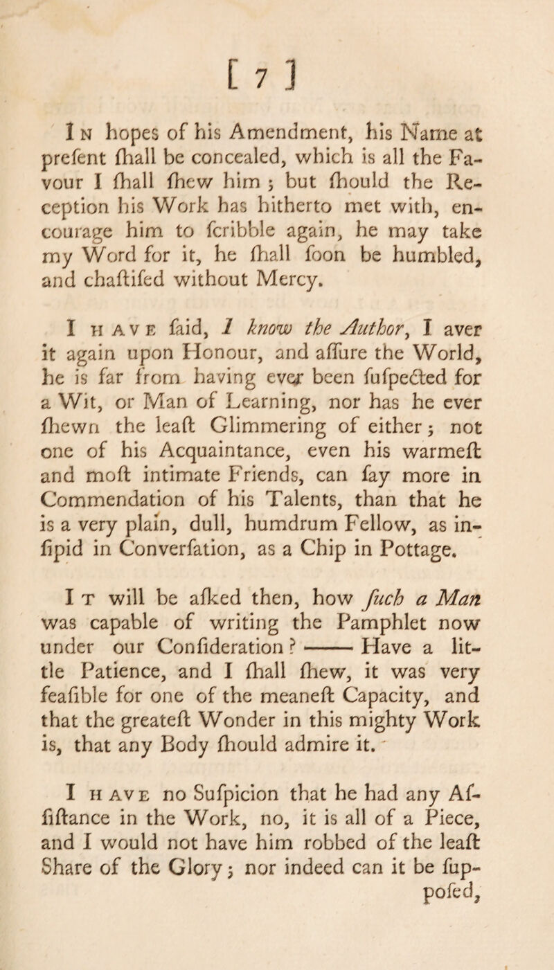 prefent (hall be concealed, which is all the Fa¬ vour I fhall (hew him 5 but fhould the Re¬ ception his Work has hitherto met with, en¬ courage him to fcribble again, he may take my Word for it, he {hall foon be humbled, and chadded without Mercy. I have faid, 1 know the Author, I aver it again upon Honour, and affure the World, he is far from having ever been fufpedted for a Wit, or Man of Learning, nor has he ever {hewn the lead Glimmering of either 5 not one of his Acquaintance, even his warmed and mod intimate Friends, can fay more in Commendation of his Talents, than that he is a very plain, dull, humdrum Fellow, as in- fipid in Converfation, as a Chip in Pottage. I t will be afked then, how fuch a Man was capable of writing the Pamphlet now under our Confideration ?-Plave a lit¬ tle Patience, and I {hall {hew, it was very feafible for one of the meaned Capacity, and that the greated Wonder in this mighty Work is, that any Body {hould admire it.' I h ave no Sufpicion that he had any Af- fidance in the Work, no, it is all of a Piece, and I would not have him robbed of the lead Share of the Glory \ nor indeed can it be fup- pofed.