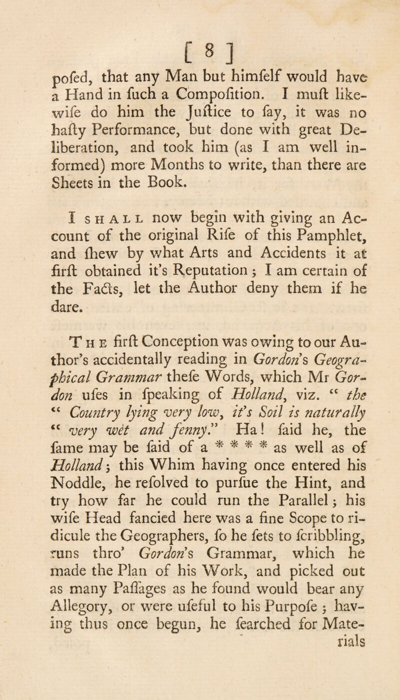 pofed, that any Mail but himfelf would have a Hand in fuch a Compofition. I mu ft like- wife do him the Juftice to fay, it was no hafty Performance, but done with great De¬ liberation, and took him (as I am well in¬ formed) more Months to write, than there are Sheets in the Book. I shall now begin with giving an Ac¬ count of the original Rife of this Pamphlet, and fhew by what Arts and Accidents it at firft obtained it’s Reputation; I am certain of the Fads, let the Author deny them if he dare. The firft Conception was owing to our Au¬ thor's accidentally reading in Gordons Geogra¬ phical Grammar thefe Words, which Mr Gor¬ don ufes in fpeaking of Holland, viz. “ the <c Country lying very low, if s Soil is naturally « ajeTy anc[ fenny f Ha! faid he, the fame may be faid of a * * * * as well as of Holland ; this Whim having once entered his Noddle, he refolved to purfue the Hint, and try how far he could run the Parallel; his wife Head fancied here was a fine Scope to ri¬ dicule the Geographers, fo he fets to fcribbling, runs thro’ Gordons Grammar, which he made the Plan of his Work, and picked out as many Paffages as he found would bear any Allegory, or were ufeful to his Purpofe 5 hav¬ ing thus once begun, he fearched for Mate¬ rials