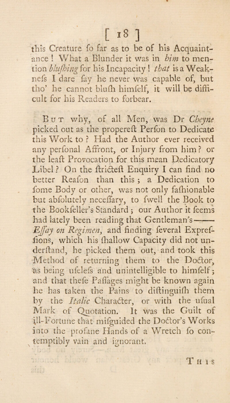 this Creature fo far as to be of his Acquaint¬ ance ! What a Blunder it was in him to men¬ tion blufhing for his Incapacity ! that is a Weak- nefs I dare fay he never was capable of, but tho? he cannot blufli himfelf, it will be diffi¬ cult for his Readers to forbear. But why, of all Men, was Dr Cheyne picked out as the propereft Perfon to Dedicate this Work to ? Had the Author ever received any perianal Affront, or Injury from him? or the leaft Provocation for this mean Dedicatory Jffbe! ? On the ft ri cleft Enquiry I can find no better Reafon than this ; a Dedication to fome Body or other, was not only fafhionable but abfolutely neceflary, to fwell the Book to the Bookfeller’s Standard j our Author it feems had lately been reading that Gentleman’s——- EJJay on Regimen, and finding feveral Expref- iions, which his (hallow Capacity did not un¬ derhand, he picked them out, and took this Method of returning them to the Dodlor, as being ufelefs and unintelligible to himfelf; and that thefe PafTages might be known again he has taken the Pains to diftinguifh them by the Italic Character, or with the ufual Mark of Quotation. It was the Guilt of .\lhFortune that mifguided the Do£tor’s Works into the profane Hands of a Wretch fo con- T H i s