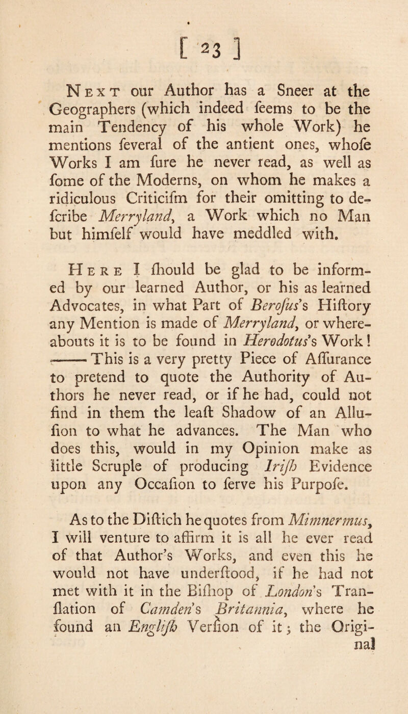 Next our Author has a Sneer at the Geographers (which indeed feems to be the main Tendency of his whole Work) he mentions feveral of the antient ones, whofe Works I am fare he never read, as well as feme of the Moderns, on whom he makes a ridiculous Criticifm for their omitting to de- feribe Merryland, a Work which no Man but himfelf would have meddled with. Here I fliould be glad to be inform¬ ed by our learned Author, or his as learned Advocates, in what Part of Berojuss Hiftory any Mention is made of Merryland, or where¬ abouts it is to be found in Herodotus's Work! --This is a very pretty Piece of AfTurance to pretend to quote the Authority of Au¬ thors he never read, or if he had, could not find in them the leaft Shadow of an Allu~ fion to what he advances. The Man who does this, would in my Opinion make as little Scruple of producing Irijh Evidence upon any Occafion to ferve his Purpofe. As to the Diftich he quotes from Mimnermus, I will venture to affirm it is all he ever read of that Author’s Works, and even this he would not have underhood, if he had not met with it in the Bifliop of Londons Tran- flation of Camden s Britannia, where he found an Englijh Version of it $ the Origi¬ nal