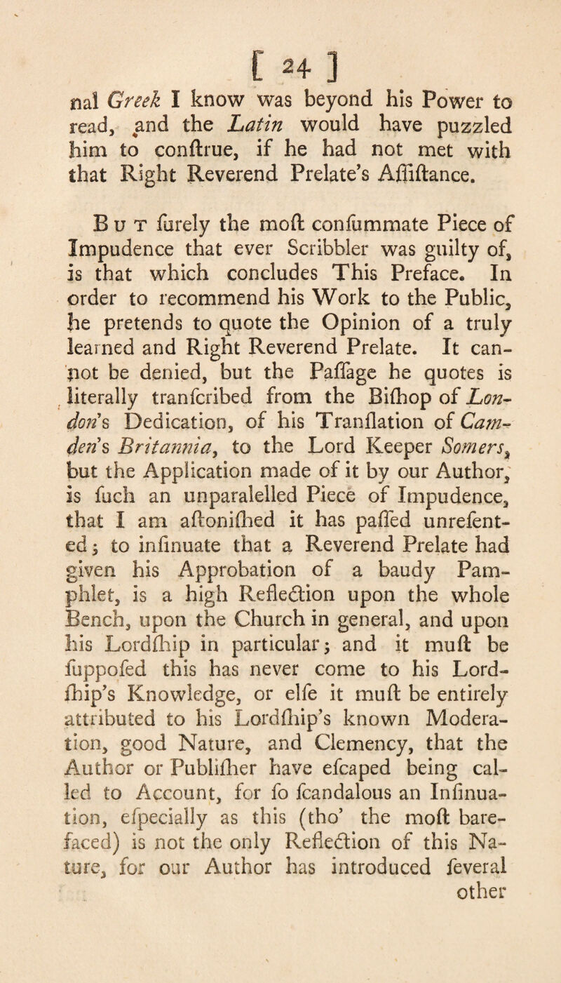 ml Greek I know was beyond his Power to read, and the Latin would have puzzled him to conftrue, if he had not met with that Right Reverend Prelate’s Affiftance. But furely the moft confummate Piece of Impudence that ever Scribbler was guilty of, is that which concludes This Preface. In order to recommend his Work to the Public, he pretends to quote the Opinion of a truly learned and Right Reverend Prelate. It can- $iot be denied, but the Paflage he quotes is literally tranfcribed from the Bifhop of Lon¬ dons Dedication, of his Tranflation of Cam- dens Britannia, to the Lord Keeper Somers, but the Application made of it by our Author, is fuch an unparalelled Piece of Impudence, that I am aftoniflied it has paffed unrefent- ed y to infinuate that a Reverend Prelate had given his Approbation of a baudy Pam¬ phlet, is a high Reflection upon the whole Bench, upon the Church in general, and upon his Lordihip in particular; and it muft be fuppofed this has never come to his Lord- fhip’s Knowledge, or elfe it muft be entirely attributed to his Lordfhip’s known Modera¬ tion, good Nature, and Clemency, that the Author or Publilher have efcaped being cal¬ led to Account, for fo fcandalous an Infinua- tion, efpecially as this (tho’ the moft bare¬ faced) is not the only Reflection of this Na¬ ture, for our Author has introduced feveral other