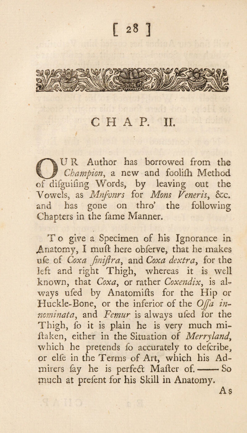 * CHAR II. OU R Author has borrowed from the Champion, a new and fooliih Method of difguifing Words, by leaving out the Vowels, as Mnfvnrs for Mom Veneris, &c. and has gone on thro the following Chapters in the fame Manner. * T o give a Specimen of his Ignorance in Anatomy, I muft here obferve, that he makes ufe of Coxa Jinijlra, and Coxa dextra, for the left and right Thigh, whereas it is well known, that Coxa, or rather Coxendix, is al¬ ways ufed by Anatomifts for the Hip or Huckle-Bone, or the inferior of the Offa in- nominata, and Femur is always ufed for the Thigh, fo it is plain he is very much mi¬ ll a ken, either in the Situation of Merryland\ which he pretends fo accurately to defcribe, or elfe in the Terms of Art, which his Ad¬ mirers fay he is perfedt Mailer of.-So much at prefent for his Skill in Anatomy. As