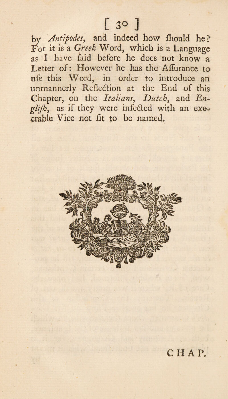 [3° ] by Antipodes, and indeed how fhould he? For it is a Greek Word, which is a Language as 1 have faid before he does not know a Letter of: However he has the Aflurance to ufe this Word, in order to introduce an unmannerly Reflection at the End of this Chapter, on the Italians, Dutch, and En~ ghjh, as if they were infedted with an exe^ crable Vice not fit to be named.