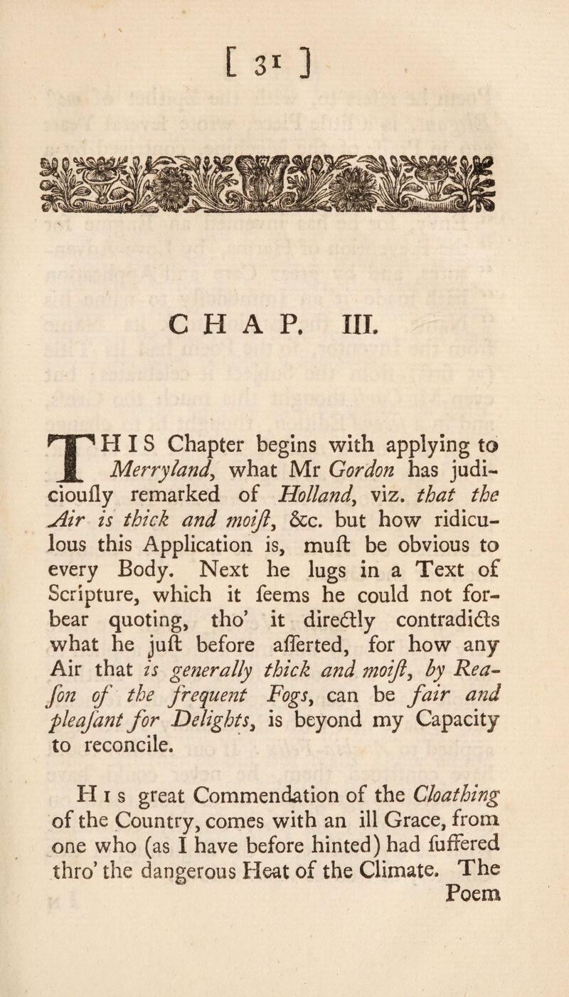 [ ] CHAP. III. THIS Chapter begins with applying to Merry land, what Mr Gordon has judi— cioufly remarked of Holland, viz. that the Mir is thick and moijl, &c. but how ridicu¬ lous this Application is, mu ft be obvious to every Body. Next he lugs in a Text of Scripture, which it feems he could not for¬ bear quoting, tho* it diredly contradids what he juft before aflerted, for how any Air that is generally thick and moijl, by Rea- fon of the frequent Fogs, can be fair and pleafant for Delights, is beyond my Capacity to reconcile. H i s great Commendation of the Cloathing of the Country, comes with an ill Grace, from one who (as I have before hinted) had fuffered thro' the dangerous Heat of the Climate. The Poem