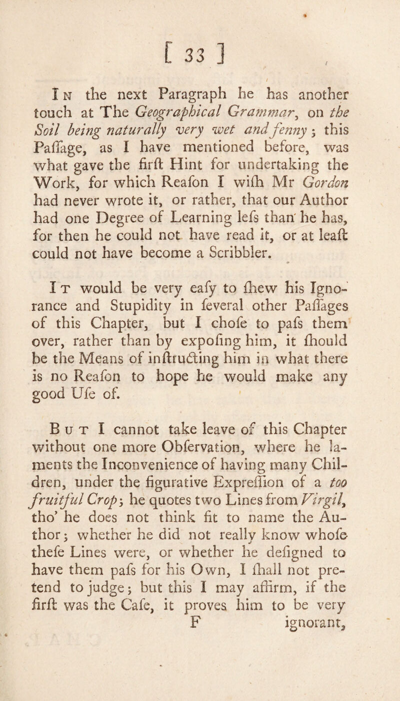 l I n the next Paragraph he has another touch at The Geographical Grammar, on the Soil being naturally very wet and fenny; this PafFage, as I have mentioned before, was what gave the firft Hint for undertaking the Work, for which Reafon I with Mr Gordon had never wrote it, or rather, that our Author had one Degree of Learning lefs than he has, for then he could not have read it, or at leaft could not have become a Scribbler. <*■ I t would be very eafy to fhew his Igno¬ rance and Stupidity in feveral other Pafiages of this Chapter, l3ut I chofe to pafs them over, rather than by expofing him, it fhould be the Means of inftrudting him in what there is no Reafon to hope he would make any good Ule of. But I cannot take leave of this Chapter without one more Obfervation, where he la¬ ments the Inconvenience of having many Chil¬ dren, under the figurative Expreffion of a too fruitful Crop', he quotes two Lines from Virgil\ tho’ he does not think fit to name the Au¬ thor ; whether he did not really know whofe- thefe Lines were, or whether he defigned to have them pafs for his Own, I fhall not pre¬ tend to judge; but this I may affirm, if the firft was the Cafe, it proves him to be very F ignorant.