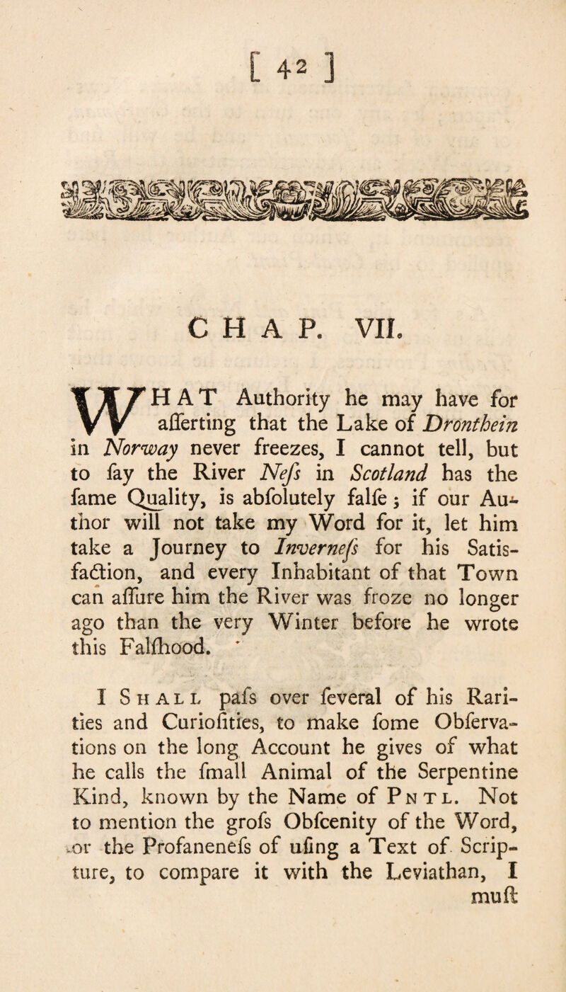 CHAP. VII. WHAT Authority he may have for aliening that the Lake of Dronthein in Norway never freezes, I cannot tell, but to fay the River Nefs in Scotland has the fame Quality, is abfolutely falfe; if our Au¬ thor will not take my Word for it, let him take a Journey to Inverness for his Satis¬ faction, and every Inhabitant of that Town can allure him the River was froze no longer ago than the very Winter before he wrote this Fallhood. ' I Shall pafs over feveral of his Rari¬ ties and Curiolities, to make fome Obferva- tions on the long Account he gives of what he calls the fmall Animal of the Serpentine Kind, known by the Name of Pntl. Not to mention the grofs Obfcenity of the Word, .or the Profanenefs of ufing a Text of Scrip¬ ture, to compare it with the Leviathan, I mu ft