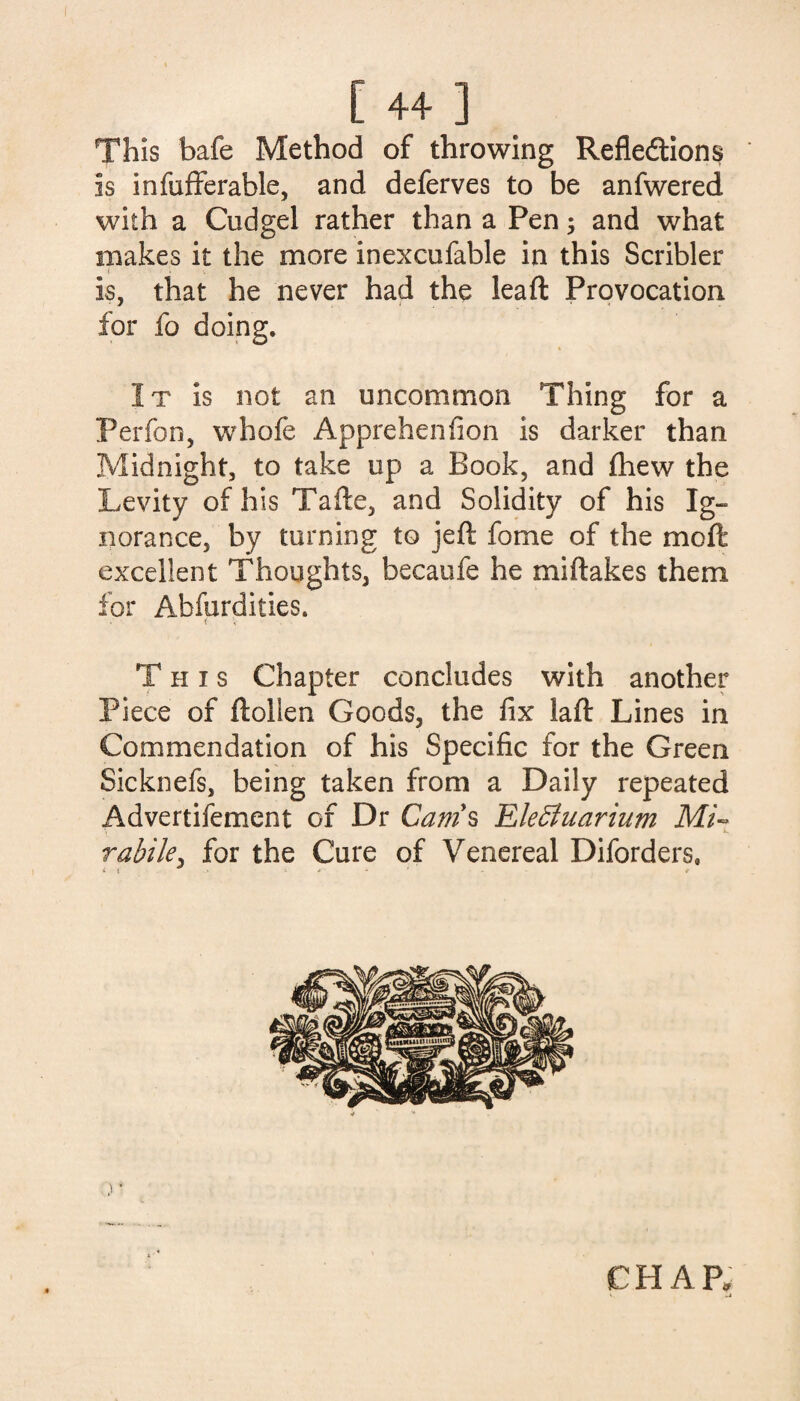 I [ 44 ] This bafe Method of throwing Refledtions is infufferable, and deferves to be anfwered with a Cudgel rather than a Pen; and what makes it the more inexcufable in this Scribler ( _ is, that he never had the leaft Provocation for fo doing. It is not an uncommon Thing for a Perfon, whofe Apprehenfion is darker than Midnight, to take up a Book, and (hew the Levity of his Tafte, and Solidity of his Ig¬ norance, by turning to jeft fome of the moll excellent Thoughts, becaufe he miftakes them for Abfurdities. This Chapter concludes with another Piece of ftollen Goods, the fix laft Lines in Commendation of his Specific for the Green Sicknefs, being taken from a Daily repeated Advertifement of Dr Cam s Elefiluarium Mi~ ■> e rabile, for the Cure of Venereal Diforders, ^ » - * - ' - * ) ’ CHAP, V _J