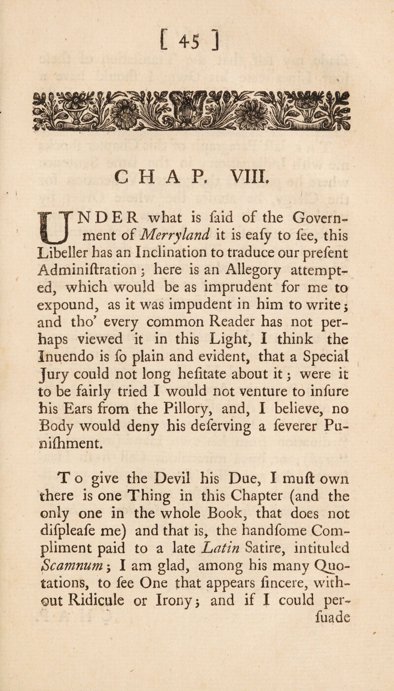 CHAP. VIII. UNDER what is faid of the Govern¬ ment of Merryland it is eafy to fee, this Libeller has an Inclination to traduce our prefent Adminiftration 3 here is an Allegory attempt¬ ed, which would be as imprudent for me to expound, as it was impudent in him to write $ and tho’ every common Reader has not per¬ haps viewed it in this Light, I think the Inuendo is fo plain and evident, that a Special Jury could not long hefitate about it; were it to be fairly tried I would not venture to infure his Ears from the Pillory, and, I believe, no Body would deny his deferving a feverer Pa- mfhment. T o give the Devil his Due, I mu ft own there is one Thing in this Chapter (and the only one in the whole Book, that does not difpleafe me) and that is, the handfome Com¬ pliment paid to a late Latin Satire, intituled Scamnum; I am glad, among his many Quo¬ tations, to fee One that appears iincere, with¬ out Ridicule or Irony 5 and if I could per- fuade