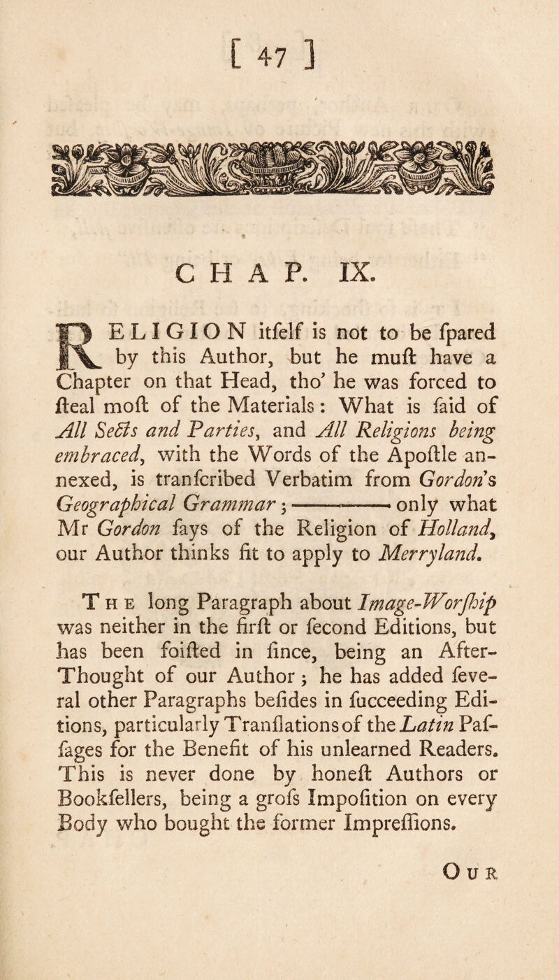 CHAP. IX. RELIGION itfelf is not to be fpared by this Author, but he muft have a Chapter on that Head, tho* he was forced to fleal mo ft of the Materials: What is faid of All SeSs and Parties, and All Religions being embraced, with the Words of the Apoflle an¬ nexed, is tranfcribed Verbatim from Gordons Geographical Grammar \---only what Mr Gordon fays of the Religion of Holland, our Author thinks fit to apply to Merry land. The long Paragraph about Image-Worfhip was neither in the firft or fecond Editions, but has been foifted in fince, being an After- Thought of our Author; he has added feve- ral other Paragraphs befides in fucceeding Edi¬ tions, particularly Tranfiations of the Latin Paf- fages for the Benefit of his unlearned Readers. This is never done by honeft Authors or Bookfellers, being a grofs Impofition on every Body who bought the former Impreffions. Our