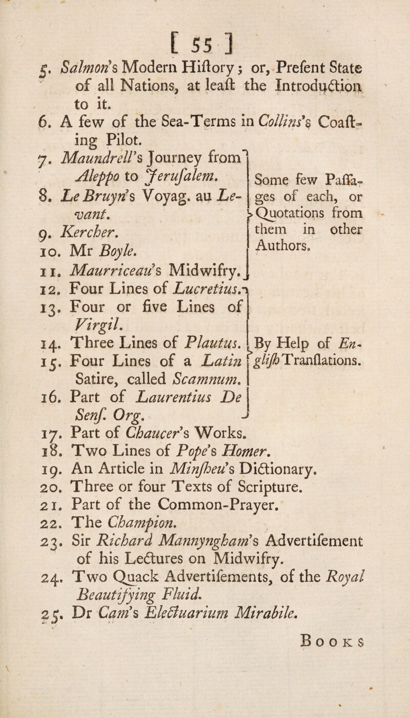 Some few Paflfa- ges of each, or > Quotations from ’ them in other Authors. [ 55 ] g, Salmon's Modem Hiftory; or, Prefent State of all Nations, at leaft the Introduction to it. 6. A few of the Sea-Terms in Collins s Coaft- /■ * ing Pilot. 7. Maundreirs Journey from Aleppo to Jerufalem. 8. LeBruyris Voyag. au Le¬ vant. 9. Kercher. 10. Mr Boyle. 11. Maurriceaus Midwifry. j 12. Four Lines of Lucretius.1 13. Four or five Lines of Virgil. 14. Three Lines of Plautus. 15. Four Lines of a Satire, called Scamnum. 36. Part of Laurentius De Senf. Org. 17. Part of Chaucers Works. 18. Two Lines of Pope's Homer. 19. An Article in Minjheus Dictionary. 20. Three or four Texts of Scripture. 21. Part of the Common-Prayer. 22. The Champion. 23. Sir Richard Mannyngham's Advertifement of his LeCtures on Midwifry. 24. Two Quack Advertifements, of the Royal Beautifying Fluid. o. Dr Cam's EleSluarium Mirabile. By Help of En- * glifh T ranflations. Books