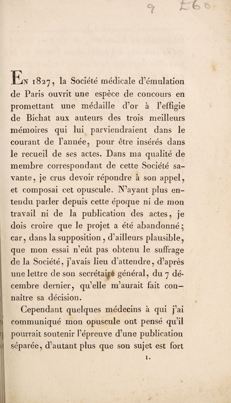 * k En 1827, la Société médicale d’émulation de Paris ouvrit une espèce de concours en promettant une médaille d’or à l’effigie de Bichat aux auteurs des trois meilleurs mémoires qui lui parviendraient dans le courant de l’année 5 pour être insérés dans le recueil de ses actes. Dans ma qualité de membre correspondant de cette Société sa¬ vante ? je crus devoir répondre à son appel, et composai cet opuscule. N’ayant plus en¬ tendu parler depuis cette époque ni de mon travail ni de la publication des actes 5 je dois croire que le projet a été abandonné} car 5 dans la supposition 5 d’ailleurs plausible ? que mon essai n’eût pas obtenu le suffrage de la Société, j’avais lieu d'attendre, d’après une lettre de son secrétaifê général5 du 7 dé¬ cembre dernier, qu’elle m’aurait fait con¬ naître sa décision. Cependant quelques médecins à qui j’ai communiqué mon opuscule ont pensé qu’il pourrait soutenir l’épreuve d’une publication séparée, d’autant plus que son sujet est fort 1.