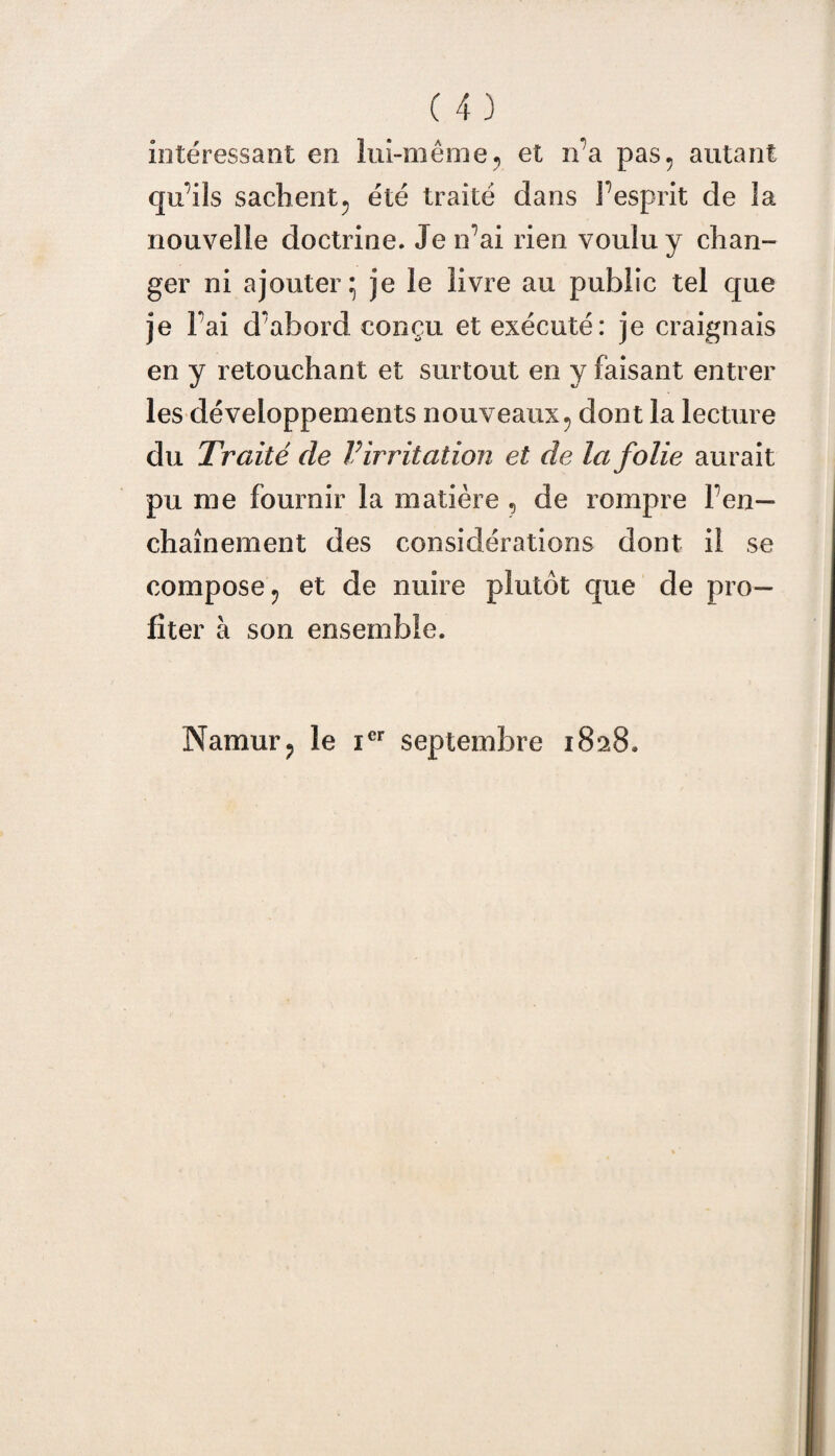 intéressant en lui-même, et n’a pas. autant qu’ils sachent, été traité dans l’esprit de la nouvelle doctrine. Je n’ai rien voulu y chan¬ ger ni ajouter; je le livre au public tel que je l’ai d’abord conçu et exécuté: je craignais en y retouchant et surtout en y faisant entrer les développements nouveaux, dont la lecture du Traité de Virritation et de la folie aurait pu me fournir la matière ? de rompre l’en¬ chaînement des considérations dont il se compose, et de nuire plutôt que de pro¬ fiter à son ensemble. Namur, le icr septembre 1828.