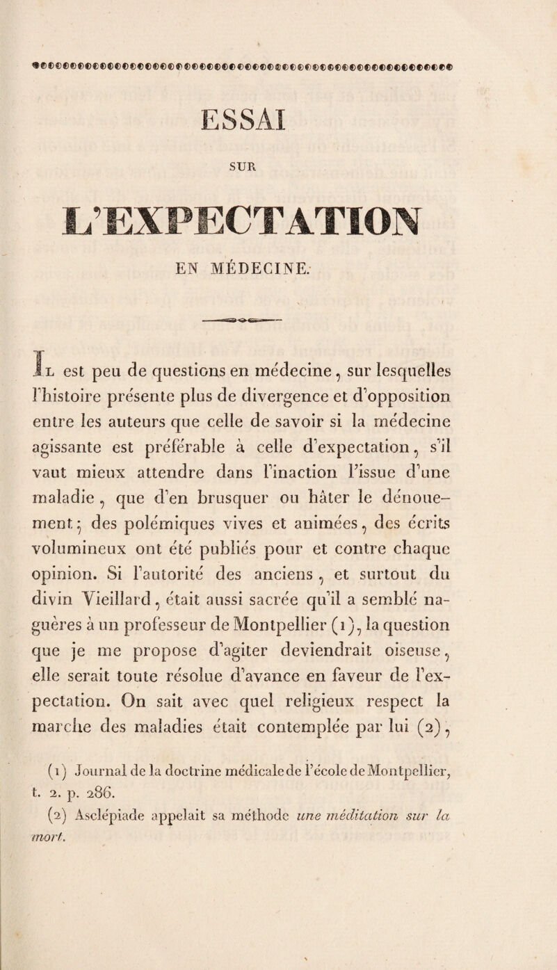 «©©©©©©©C®©©©©©©©©®®©©©©®©©©®®®©®©©®©®®®®®®®®®®©©®®®®®®© ESSAI SUR L’EXPECTATION EN MÉDECINE. Ïl est peu de questions en médecine, sur lesquelles Fhistoire présente plus de divergence et d'opposition entre les auteurs que celle de savoir si la médecine agissante est préférable à celle d'expectation, s'il vaut mieux attendre dans l'inaction l’issue d'une maladie ? que d'en brusquer on bâter le dénoue¬ ment* des polémiques vives et animées 7 des écrits volumineux ont été publiés pour et contre chaque opinion. Si l'autorité des anciens , et surtout du divin Vieillard ^ était aussi sacrée qu'il a semblé na- guères â un professeur de Montpellier (i)7 la question que je me propose d'agiter deviendrait oiseuse ? elle serait toute résolue d'avance en faveur de l'ex¬ pectation. On sait avec quel religieux respect la marche des maladies était contemplée par lui (2) 7 (1) Journal de la doctrine médicalede Técole de Montpellier, t. 2. p. 286. (2) Àsclépiade appelait sa méthode une méditation sur la mort.