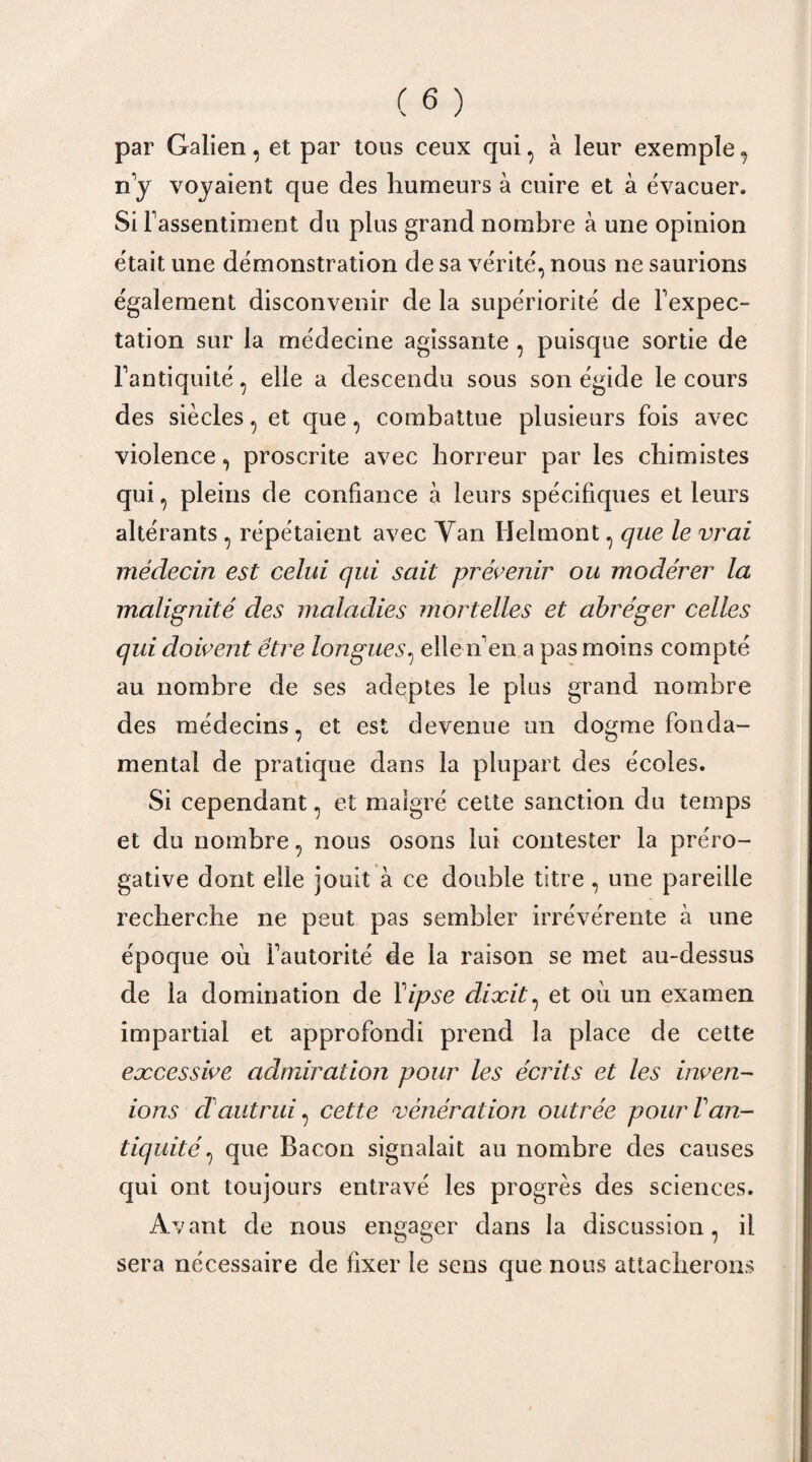 par Galien, et par tous ceux qui, à leur exemple, n'y voyaient que des humeurs à cuire et à évacuer. Si l'assentiment du plus grand nombre à une opinion était une démonstration de sa vérité, nous ne saurions également disconvenir de la supériorité de l'expec¬ tation sur la médecine agissante , puisque sortie de l'antiquité, elle a descendu sous son égide le cours des siècles, et que, combattue plusieurs fois avec violence, proscrite avec horreur par les chimistes qui, pleins de confiance à leurs spécifiques et leurs altérants , répétaient avec Yan Helmont , que le vrai médecin est celui qui sait prévenir ou modérer la malignité des maladies mortelles et abréger celles qui doivent être longues, elle n'en a pas moins compté au nombre de ses adeptes le plus grand nombre des médecins, et est devenue un dogme fonda¬ mental de pratique dans la plupart des écoles. Si cependant, et malgré cette sanction du temps et du nombre, nous osons lui contester la préro¬ gative dont elle jouit à ce double titre , une pareille recherche ne peut pas sembler irrévérente à une époque où l'autorité de la raison se met au-dessus de la domination de Yipse dixit, et où un examen impartial et approfondi prend la place de cette excessive admiration pour les écrits et les inven- ions cl autrui, cette vénération outrée pour Van¬ tiquité , que Bacon signalait au nombre des causes qui ont toujours entravé les progrès des sciences. Avant de nous engager dans la discussion, il sera nécessaire de fixer le sens que nous attacherons