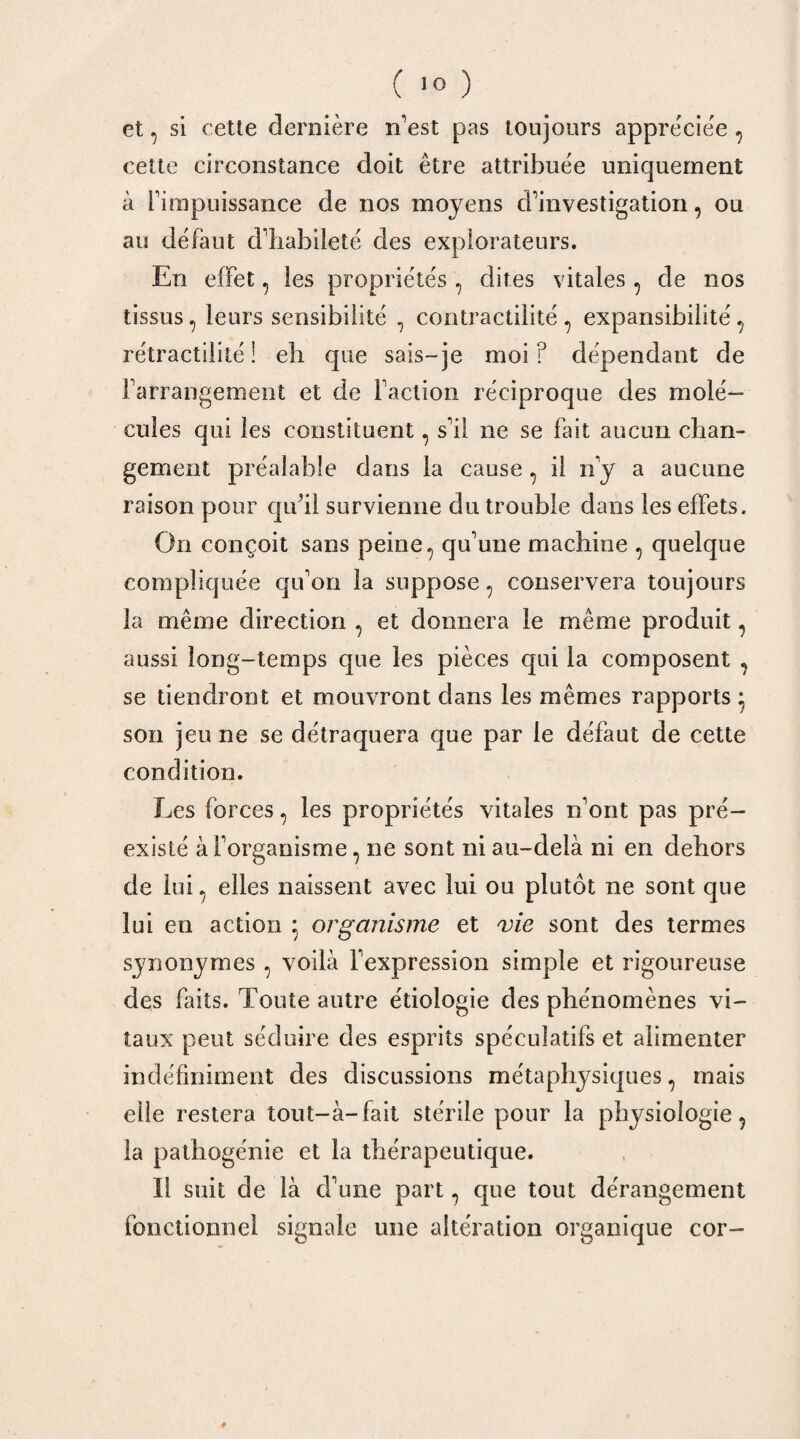 et, si cette dernière n’est pas toujours appréciée , cette circonstance doit être attribuée uniquement à rimpuissance de nos moyens d’investigation, ou au défaut d’habileté des explorateurs. En effet, les propriétés , dites vitales , de nos tissus, leurs sensibilité , contractilité , expansibilité, rétractiiité ! eh que sais-je moi? dépendant de l’arrangement et de Faction réciproque des molé¬ cules qui les constituent, s’il ne se fait aucun chan¬ gement préalable dans la cause , il rfy a aucune raison pour qu’il survienne du trouble dans les effets. On conçoit sans peine, qu’une machine , quelque compliquée qu’on la suppose, conservera toujours la même direction , et donnera le même produit, aussi long-temps que les pièces qui la composent , se tiendront et mouvront dans les mêmes rapports * son jeu ne se détraquera que par le défaut de cette condition. Les forces, les propriétés vitales n’ont pas pré¬ existé à l’organisme, ne sont ni au-delà ni en dehors de lui, elles naissent avec lui ou plutôt ne sont que lui en action 5 organisme et vie sont des termes synonymes , voilà l’expression simple et rigoureuse des faits. Toute autre étiologie des phénomènes vi¬ taux peut séduire des esprits spéculatifs et alimenter indéfiniment des discussions métaphysiques, mais elle restera tout-à- fait stérile pour la physiologie , la pathogénie et la thérapeutique. ïl suit de là d’une part, que tout dérangement fonctionnel signale 1111e altération organique cor-