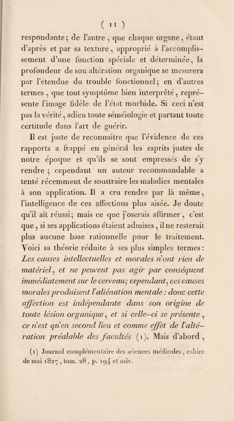 responclante} de Fautre , que chaque organe ., étant d’après et par sa texture , approprié à l’accomplis¬ sement d’une fonction spéciale et déterminée, la profondeur de son altération organique se mesurera par Fétendue du trouble fonctionnel* en d’autres termes , que tout symptôme bien interprêté, repré¬ sente l’image fidèle de l’état morbide. Si ceci n’est pas la vérité, adieu toute séméiologie et partant toute certitude dans fart de guérir. Il est juste de reconnaître que l’évidence de ces rapports a frappé en général les esprits justes de notre époque et qu’ils se sont empressés de s’y rendre } cependant un auteur recommandable a tenté récemment de soustraire les maladies mentales à son application. Il a cru rendre par là même, l’intelligence de ces affections plus aisée. Je doute qu’il aît réussi5 mais ce que j’oserais affirmer, c’est que , si ses applications étaient admises, il ne resterait plus aucune base rationnelle pour le traitement. Voici sa théorie réduite à ses plus simples termes: Les causes intellectuelles et morales ri ont rien de matériel, et ne peuvent pas agir par conséquent immédiatement sur le cerveau; cependant, ces causes morales produisent /’aliénation mentale : donc cette affection est indépendante dans son origine de toute lésion organique, et si celle-ci se présente , ce nest qiien second lieu et comme effet de T alté¬ ration préalable des facultés (1). Mais d’abord, (1) Journal complementaire des sciences médicales , cahier de mai 1827 ? tom. 28 ; p. ipf et suiv.