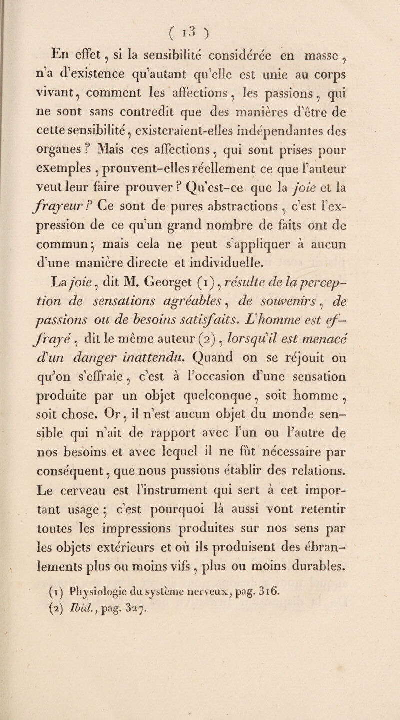 En effet, si la sensibilité' considérée en masse , n'a d'existence qu'autant qu'elle est unie au corps vivant, comment les affections, les passions , qui ne sont sans contredit que des manières d'être de cette sensibilité, existeraient-elles indépendantes des organes f Mais ces affections, qui sont prises pour exemples , prouvent-elles réellement ce que l'auteur veut leur faire prouver ? Qu'est-ce que la joie et la frayeur P Ce sont de pures abstractions, c'est l'ex¬ pression de ce qu'un grand nombre de faits ont de commun} mais cela ne peut s'appliquer à aucun d'une manière directe et individuelle. La joie, dit M. Georget (1), résulte de la percep¬ tion de sensations agréables, de souvenirs, de passions ou de besoins satisfaits. L'homme est ef¬ frayé , dit le même auteur (2) , lorsqu il est menacé d'un danger inattendu. Quand on se réjouit ou qu’on s'efïi aie, c'est à l’occasion d'une sensation produite par un objet quelconque, soit homme , soit chose. Or, il n'est aucun objet du monde sen¬ sible qui n'ait de rapport avec l'un ou l’autre de nos besoins et avec lequel il ne fût nécessaire par conséquent, que nous pussions établir des relations. Le cerveau est l'instrument qui sert à cet impor¬ tant usage } c'est pourquoi là aussi vont retentir toutes les impressions produites sur nos sens par les objets extérieurs et où ils produisent des ébran¬ lements plus ou moins vifs, plus ou moins durables. ( 1) Physiologie du système nerveux ? pag. 316. (2) Ibid., pag. 327,