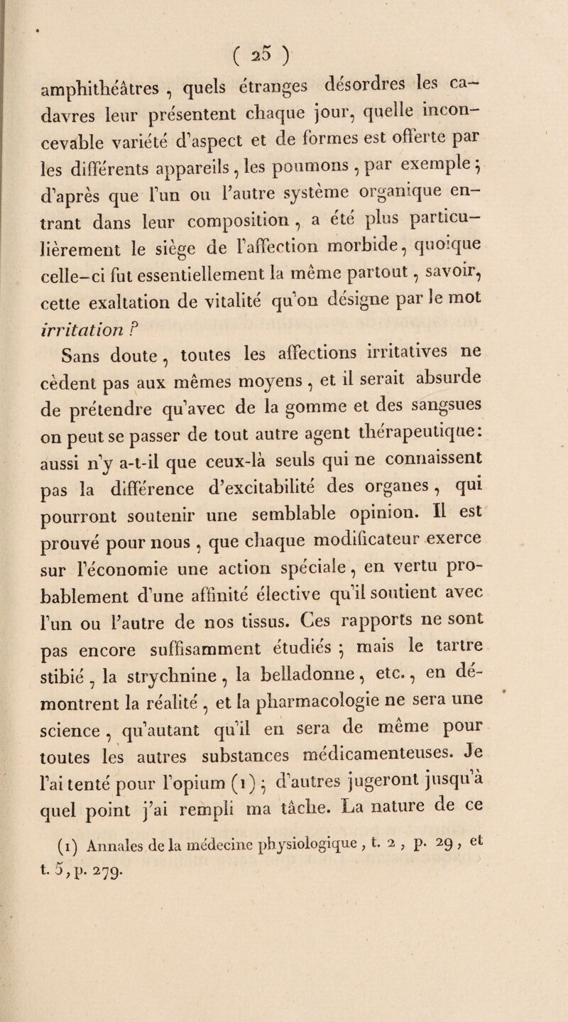 amphithéâtres , quels étranges desordres les ca¬ davres leur présentent chaque jour, quelle incon¬ cevable variété d'aspect et de formes est offerte par les différents appareils , les poumons, par exemple } d'après que l'un ou l’autre système organique en¬ trant dans leur composition , a etc plus particu¬ lièrement le siège de l'affection morbide, quoique celle-ci fut essentiellement la même partout, savoir, cette exaltation de vitalité qu'on désigne par le mot irritation P Sans doute, toutes les affections irritatives ne cèdent pas aux mêmes moyens , et il serait absurde de prétendre qu'avec de la gomme et des sangsues on peut se passer de tout autre agent thérapeutique: aussi n'y a-t-il que ceux-la seuls qui ne connaissent pas la différence d’excitabilité des organes, qui pourront soutenir une semblable opinion. Il est prouvé pour nous , que chaque modificateur exerce sur l'économie une action spéciale, en vertu pro¬ bablement d'une affinité élective qu'il soutient avec l'un ou l’autre de nos tissus. Ces rapports ne sont pas encore suffisamment étudies } mais le tartre stibié 7 la strychnine, la belladonne, etc., en dé¬ montrent la réalité , et la pharmacologie ne sera une science , qu'autant qu'il en sera de meme pour toutes les autres substances médicamenteuses. Je l'ai tenté pour l'opium (1) } d'autres jugeront jusqu à quel point j’ai rempli ma tâche. La nature de ce (i) Annales de la médecine physiologique ; t. 2 , p. 29 ? et t. 5?p. 279.