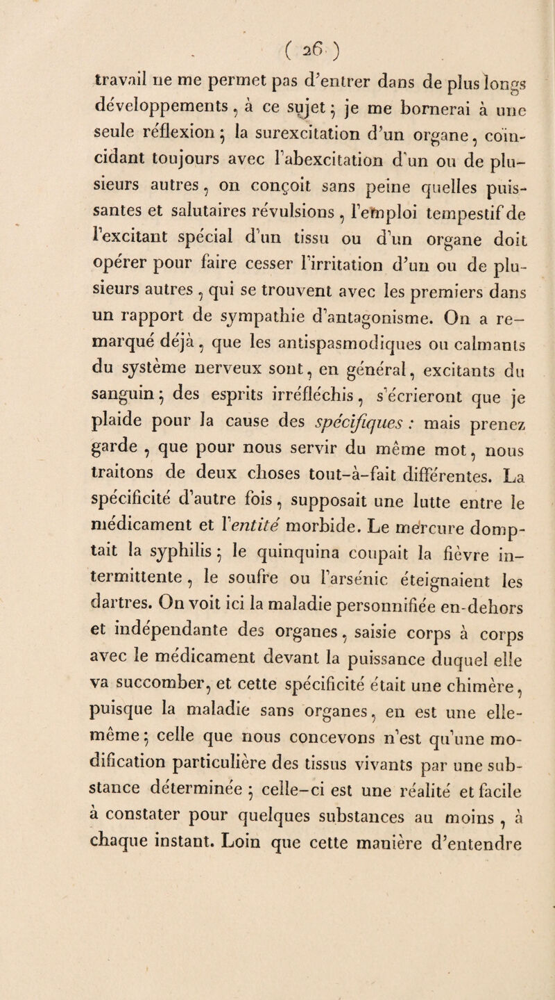 travail ne me permet pas d'entrer dans de plus longs développements, à ce sujet 5 je me bornerai à une seule réflexion} la surexcitation d'un organe, coïn¬ cidant toujours avec Fabexcitation d'un ou de plu¬ sieurs autres, on conçoit sans peine quelles puis¬ santes et salutaires révulsions , l'emploi tempestifde l'excitant spécial d'un tissu ou d'un organe doit opérer pour faire cesser l'irritation d'un ou de plu¬ sieurs autres , qui se trouvent avec les premiers dans un rapport de sympathie d'antagonisme. On a re¬ marqué déjà, que les antispasmodiques ou calmants du système nerveux sont, en général, excitants du sanguin} des esprits irréfléchis, s'écrieront que je plaide pour la cause des spécifiques : mais prenez garde , que pour nous servir du même mot, nous traitons de deux choses tout-à-fait différentes. La spécificité d'autre fois, supposait une lutte entre le médicament et Y entité morbide. Le mercure domp¬ tait la syphilis5 le quinquina coupait la fièvre in¬ termittente , le soufre ou l'arsénic éteignaient les dartres. On voit ici la maladie personnifiée en-dehors et indépendante des organes, saisie corps à corps avec le médicament devant la puissance duquel elle va succomber, et cette spécificité était une chimère, puisque la maladie sans organes, en est une elle- même 5 celle que nous concevons n'est qu’une mo¬ dification particulière des tissus vivants par une sub¬ stance déterminée 5 celle-ci est une réalité et facile à constater pour quelques substances au moins , à chaque instant. Loin que cette manière d'entendre