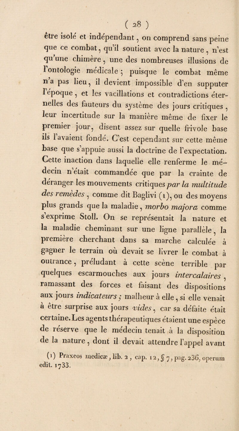 etre isolé et indépendant, on comprend sans peine que ce combat , qu il soutient avec la nature , n est qu une chimère , une des nombreuses illusions de 1 ontologie médicale 5 puisque le combat même na pas lieu, il devient impossible d en supputer 1 époque , et les vacillations et contradictions éter¬ nelles des fauteurs du système des jours critiques , leur incertitude sur la manière même de fixer le premier jour, disent assez sur quelle frivole base ils lavaient fonde. €Test cependant sur cette même base que s appuie aussi la doctrine de Fexpectation. Cette inaction dans laquelle elle renferme le mé¬ decin n était commandée que par la crainte de déranger les mouvements critiques par la multitude des remedes , comme dit Baglivi (1), ou des moyens plus grands que la maladie, morbo majora comme s exprime Stolî. On se représentait la nature et la maladie cheminant sur une ligne parallèle la première cherchant dans sa marche calculée à gagner le terrain où devait se livrer le combat à outrance, préludant à cette scène terrible par quelques escarmouches aux jours intercalaires , ramassant des forces et faisant des dispositions aux jouis indicateurs7 malheur a elle, si elle venait à être surprise aux jours vides, car sa défaite était certaine. Les agents thérapeutiques étaient une espèce de réserve que le médecin tenait à la disposition de la nature, dont il devait attendre fappel avant (1) Praxeos medicæ ; lib. 2 ? cap. 12, § 7, pag. 236, operum edit. 1733.