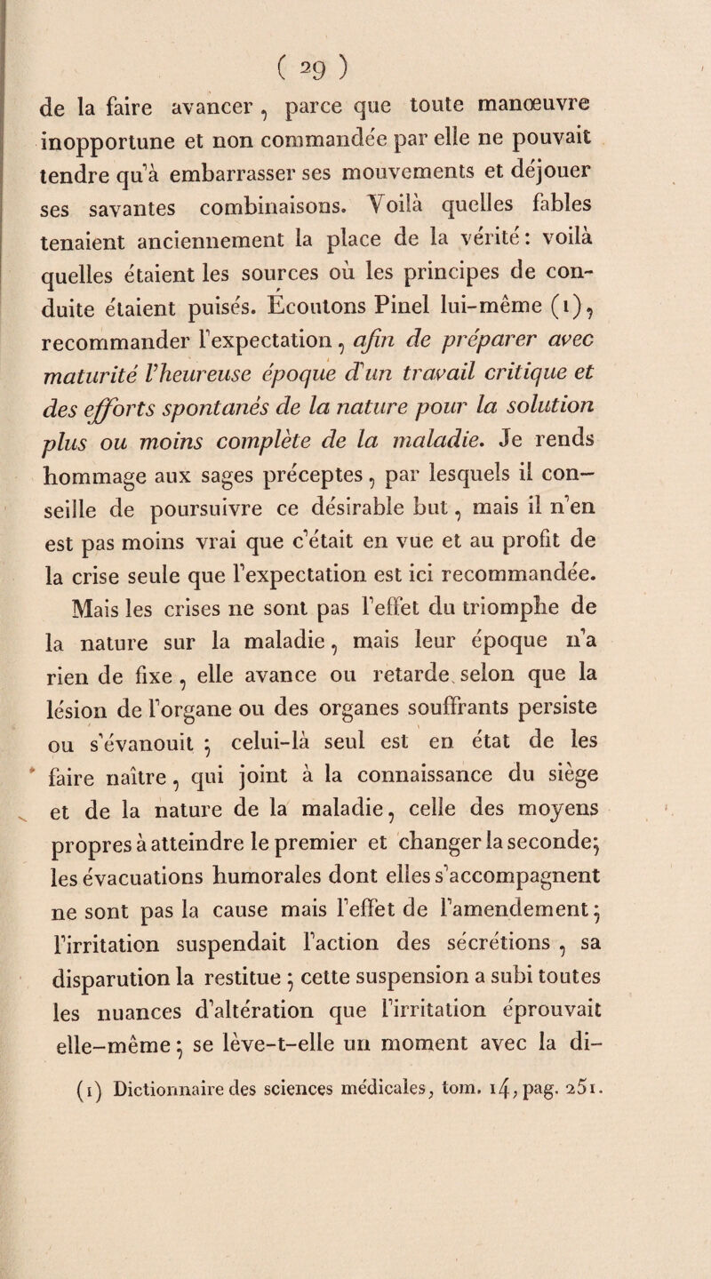 de la faire avancer , parce que toute manœuvre inopportune et non commandée par elle ne pouvait tendre qu’ à embarrasser ses mouvements et déjouer ses savantes combinaisons. Voilà quelles fables tenaient anciennement la place de la vérité: voilà quelles étaient les sources ou les principes de con¬ duite étaient puisés. Ecoutons Pinel lui-même (i), recommander Fexpectation, afin de préparer arec maturité Vheureuse époque dan travail critique et des efforts spontanés de la nature pour la solution plus ou moins complète de la maladie. Je rends hommage aux sages préceptes, par lesquels il con¬ seille de poursuivre ce désirable but, mais il n’en est pas moins vrai que c’était en vue et au profit de la crise seule que Fexpectation est ici recommandée. Mais les crises ne sont pas FefFet du triomphe de la nature sur la maladie, mais leur époque n’a rien de fixe , elle avance ou retarde, selon que la lésion de Forgane ou des organes souffrants persiste ou s'évanouit ; celui-là seul est en état de les * faire naître, qui joint à la connaissance du siège et de la nature de la maladie, celle des moyens propres à atteindre le premier et changer la seconde; les évacuations humorales dont elles s’accompagnent ne sont pas la cause mais l’effet de l’amendement; l’irritation suspendait Faction des sécrétions , sa disparution la restitue ; cette suspension a subi toutes les nuances d’altération que l’irritation éprouvait elle-même ; se lève-t-elle un moment avec la di- (i) Dictionnaire des sciences médicales; tom. i4,pag. 25i.