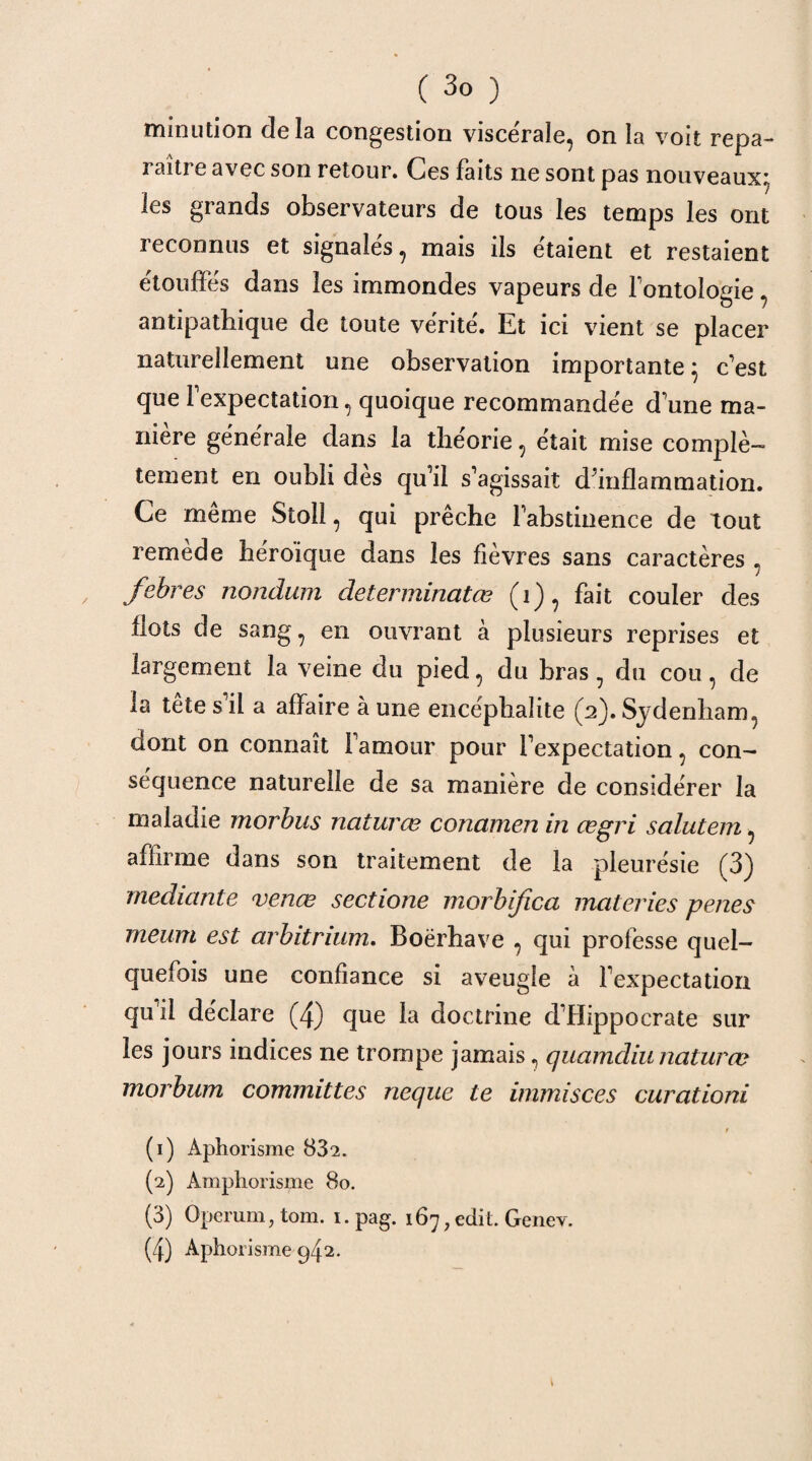 minution delà congestion viscérale, on la voit repa¬ raître avec son retour. Ces faits ne sont pas nouveaux;, les grands observateurs de tous les temps les ont reconnus et signalés, mais ils étaient et restaient étouffés dans les immondes vapeurs de fontologie, antipathique de toute vérité. Et ici vient se placer naturellement une observation importante} c'est que Fexpectation, quoique recommandée d une ma¬ niéré générale dans la théorie, était mise complè¬ tement en oubli dès qu'il s'agissait d'inflammation. Ce même Stoll, qui prêche l'abstinence de tout remède héroïque dans les fièvres sans caractères , febres nondum determinatœ (i), fait couler des flots de sang, en ouvrant à plusieurs reprises et largement la veine du pied, du bras, du cou, de la tete s il a affaire à une encéphalite (2). Sydenham, dont on connaît l'amour pour l'expectation, con¬ séquence naturelle de sa manière de considérer la maladie morbus naturœ conamen in œgri salutem, affirme dans son traitement de la pleurésie (3) mediante venœ sectione morbifica materies penes meum est arbitrium. Boërhave , qui professe quel¬ quefois une confiance si aveugle à l'expectation qu il déclare (4) que la doctrine d'Hippocrate sur les jours indices ne trompe jamais, quamdiunaturœ morbum committes neque te immisces curationi (1) Aphorisme 832. (2) Amphorisme 80. (3) Operum, tom. 1. pag. 167 ? edit. Genev. (4) Aphorisme 942.