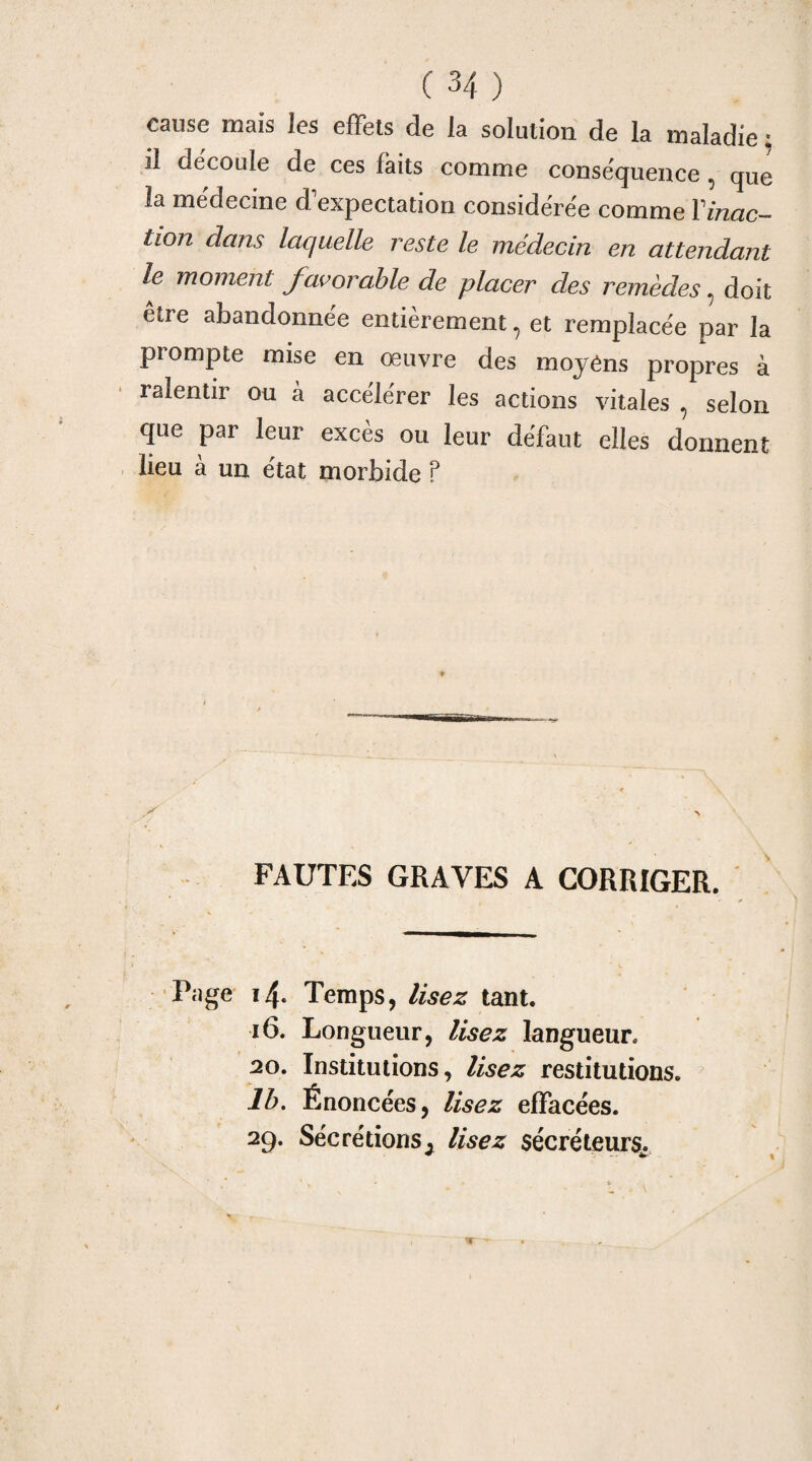 cause maïs les effets de la solution de la maladie : Il découle de ces faits comme conséquence 5 que la médecine d'expectation considérée comme Y inac¬ tion dans laquelle reste le médecin en attendant le moment favorable de placer des remèdes 5 doit être abandonnée entièrement ? et remplacée par la prompte mise en œuvre des moyens propres à ralentir ou à accélérer les actions vitales , selon que par leur excès ou leur défaut elles donnent lieu à un état morbide ? FAUTES GRAVES A CORRIGER. Page i4* Temps, lisez tant. 16. Longueur, lisez langueur, 20, Institutions, lisez restitutions. 1b. Énoncées, lisez effacées. 29. Sécrétions ^ lisez sécréteurs,.