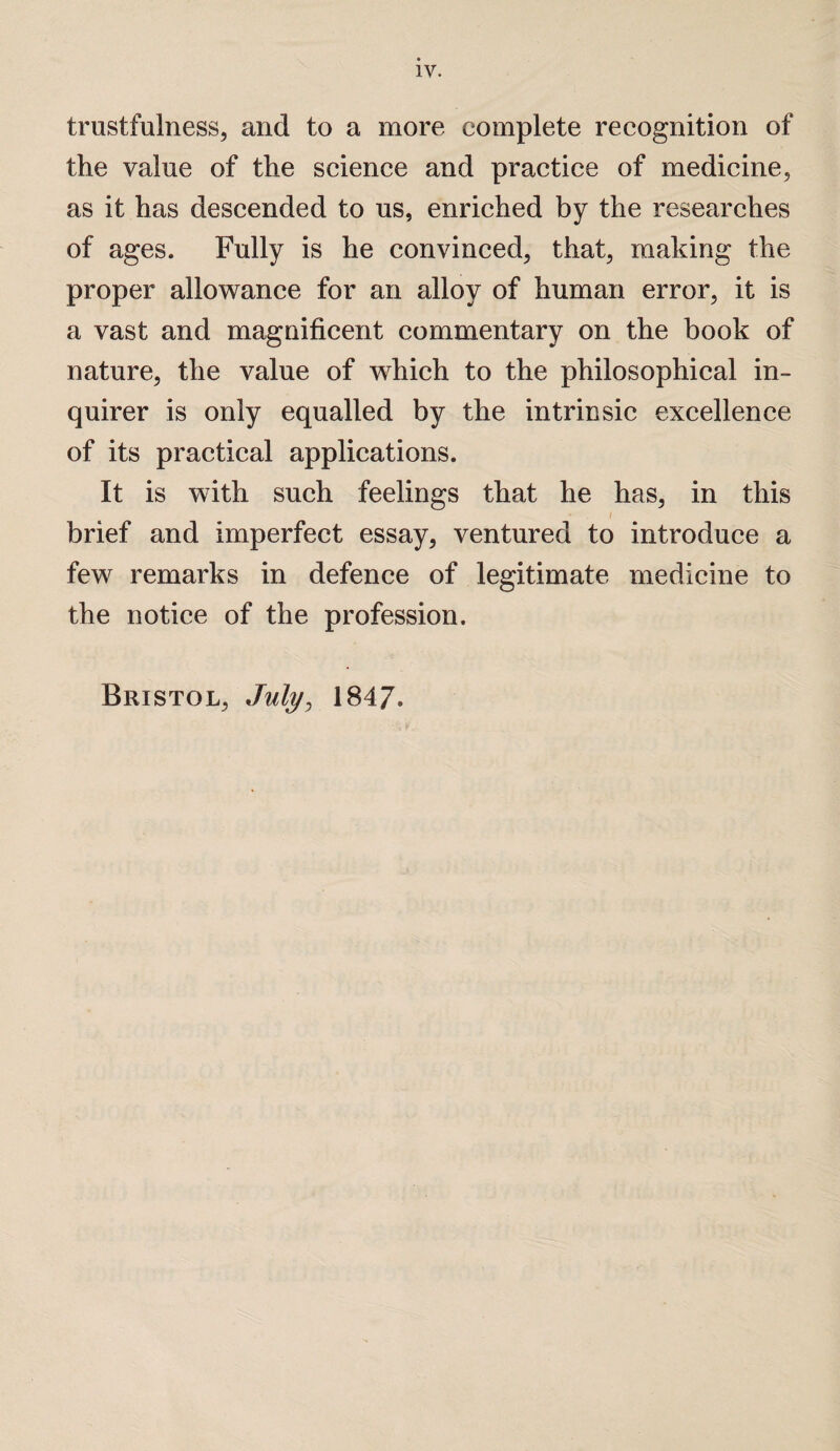 trustfulness, and to a more complete recognition of the value of the science and practice of medicine, as it has descended to us, enriched by the researches of ages. Fully is he convinced, that, making the proper allowance for an alloy of human error, it is a vast and magnificent commentary on the book of nature, the value of wdiich to the philosophical in¬ quirer is only equalled by the intrinsic excellence of its practical applications. It is with such feelings that he has, in this * i brief and imperfect essay, ventured to introduce a few remarks in defence of legitimate medicine to the notice of the profession. Bristol, July, 1847.