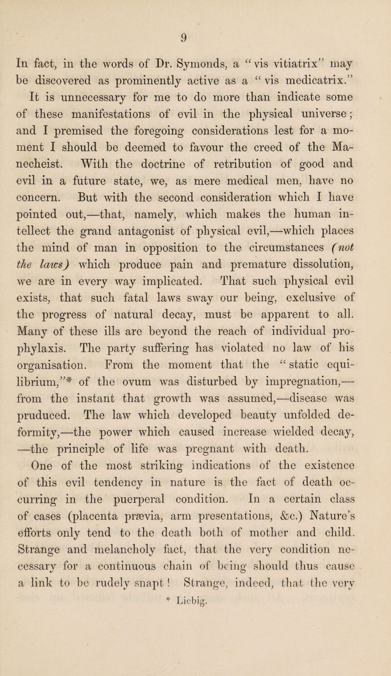 In fact, in tlie words of Dr. Symonds, a “vis vitiatrix’ may be discovered as prominently active as a “ vis medicatrix.” It is unnecessary for me to do more than indicate some of these manifestations of evil in the physical universe; and I premised the foregoing considerations lest for a mo¬ ment I should be deemed to favour the creed of the Ma- necheist. With the doctrine of retribution of good and evil in a future state, we, as mere medical men, have no concern. But with the second consideration which I have pointed out,—that, namely, which makes the human in¬ tellect the grand antagonist of physical evil,—which places the mind of man in opposition to the circumstances (not the laws) which produce pain and premature dissolution, we are in every way implicated. That such physical evil exists, that such fatal laws sway our being, exclusive of the progress of natural decay, must be apparent to all. Many of these ills are beyond the reach of individual pro¬ phylaxis. The party suffering has violated no law of his organisation. From the moment that the “ static equi¬ librium,”* of the ovum was disturbed by impregnation,—- from the instant that growth was assumed,—disease was pruduced. The law which developed beauty unfolded de¬ formity,—the power which caused increase wielded decay, —the principle of life was pregnant with death. One of the most striking indications of the existence of this evil tendency in nature is the fact of death oc¬ curring in the puerperal condition. In a certain class of cases (placenta praevia, arm presentations, &c.) Nature’s efforts only tend to the death both of mother and child. Strange and melancholy fact, that the very condition ne¬ cessary for a continuous chain of being should thus cause a link to be rudely snapt! Strange, indeed, that the very * Liebig.